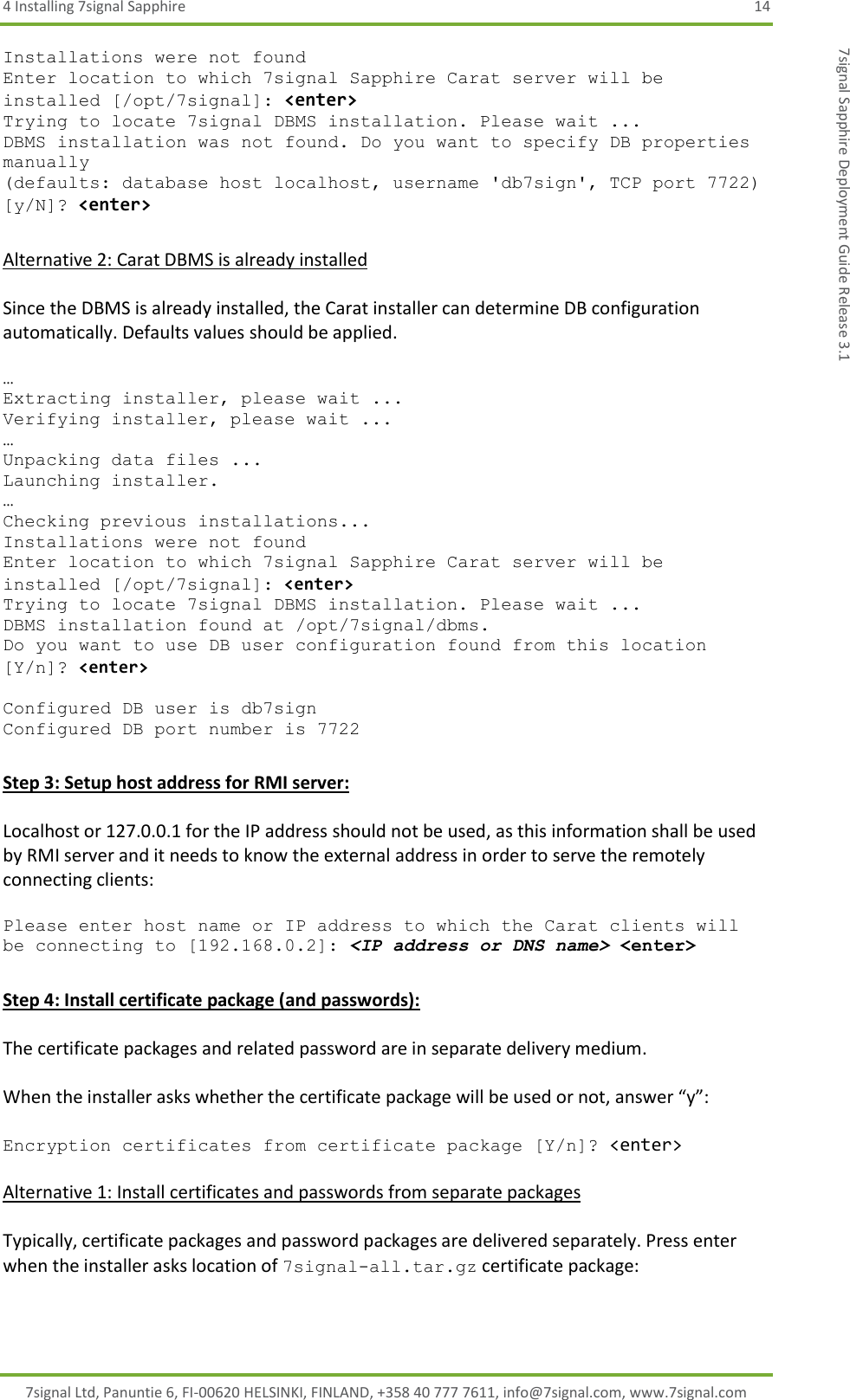 4 Installing 7signal Sapphire  14 7signal Ltd, Panuntie 6, FI-00620 HELSINKI, FINLAND, +358 40 777 7611, info@7signal.com, www.7signal.com 7signal Sapphire Deployment Guide Release 3.1 Installations were not found Enter location to which 7signal Sapphire Carat server will be installed [/opt/7signal]: &lt;enter&gt; Trying to locate 7signal DBMS installation. Please wait ... DBMS installation was not found. Do you want to specify DB properties manually (defaults: database host localhost, username &apos;db7sign&apos;, TCP port 7722) [y/N]? &lt;enter&gt;  Alternative 2: Carat DBMS is already installed  Since the DBMS is already installed, the Carat installer can determine DB configuration automatically. Defaults values should be applied.  … Extracting installer, please wait ... Verifying installer, please wait ... … Unpacking data files ... Launching installer. … Checking previous installations... Installations were not found Enter location to which 7signal Sapphire Carat server will be installed [/opt/7signal]: &lt;enter&gt; Trying to locate 7signal DBMS installation. Please wait ... DBMS installation found at /opt/7signal/dbms. Do you want to use DB user configuration found from this location [Y/n]? &lt;enter&gt;  Configured DB user is db7sign Configured DB port number is 7722  Step 3: Setup host address for RMI server:  Localhost or 127.0.0.1 for the IP address should not be used, as this information shall be used by RMI server and it needs to know the external address in order to serve the remotely connecting clients:  Please enter host name or IP address to which the Carat clients will be connecting to [192.168.0.2]: &lt;IP address or DNS name&gt; &lt;enter&gt;  Step 4: Install certificate package (and passwords):  The certificate packages and related password are in separate delivery medium.   When the installer asks whether the certificate package will be used or not, answer “y”:  Encryption certificates from certificate package [Y/n]? &lt;enter&gt;  Alternative 1: Install certificates and passwords from separate packages  Typically, certificate packages and password packages are delivered separately. Press enter when the installer asks location of 7signal-all.tar.gz certificate package:  