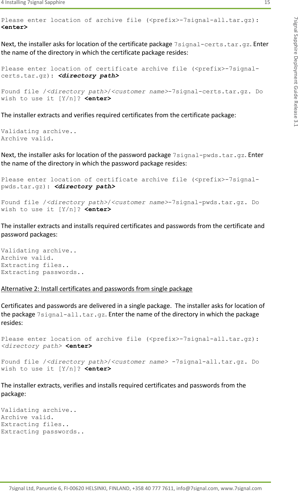 4 Installing 7signal Sapphire  15 7signal Ltd, Panuntie 6, FI-00620 HELSINKI, FINLAND, +358 40 777 7611, info@7signal.com, www.7signal.com 7signal Sapphire Deployment Guide Release 3.1 Please enter location of archive file (&lt;prefix&gt;-7signal-all.tar.gz): &lt;enter&gt;  Next, the installer asks for location of the certificate package 7signal-certs.tar.gz. Enter the name of the directory in which the certificate package resides:  Please enter location of certificate archive file (&lt;prefix&gt;-7signal-certs.tar.gz): &lt;directory path&gt;  Found file /&lt;directory path&gt;/&lt;customer name&gt;-7signal-certs.tar.gz. Do wish to use it [Y/n]? &lt;enter&gt;  The installer extracts and verifies required certificates from the certificate package:  Validating archive.. Archive valid.  Next, the installer asks for location of the password package 7signal-pwds.tar.gz. Enter the name of the directory in which the password package resides:  Please enter location of certificate archive file (&lt;prefix&gt;-7signal-pwds.tar.gz): &lt;directory path&gt;  Found file /&lt;directory path&gt;/&lt;customer name&gt;-7signal-pwds.tar.gz. Do wish to use it [Y/n]? &lt;enter&gt;  The installer extracts and installs required certificates and passwords from the certificate and password packages:  Validating archive.. Archive valid. Extracting files.. Extracting passwords..  Alternative 2: Install certificates and passwords from single package  Certificates and passwords are delivered in a single package.  The installer asks for location of the package 7signal-all.tar.gz. Enter the name of the directory in which the package resides:  Please enter location of archive file (&lt;prefix&gt;-7signal-all.tar.gz): &lt;directory path&gt; &lt;enter&gt;  Found file /&lt;directory path&gt;/&lt;customer name&gt; -7signal-all.tar.gz. Do wish to use it [Y/n]? &lt;enter&gt;  The installer extracts, verifies and installs required certificates and passwords from the package:  Validating archive.. Archive valid. Extracting files.. Extracting passwords..  