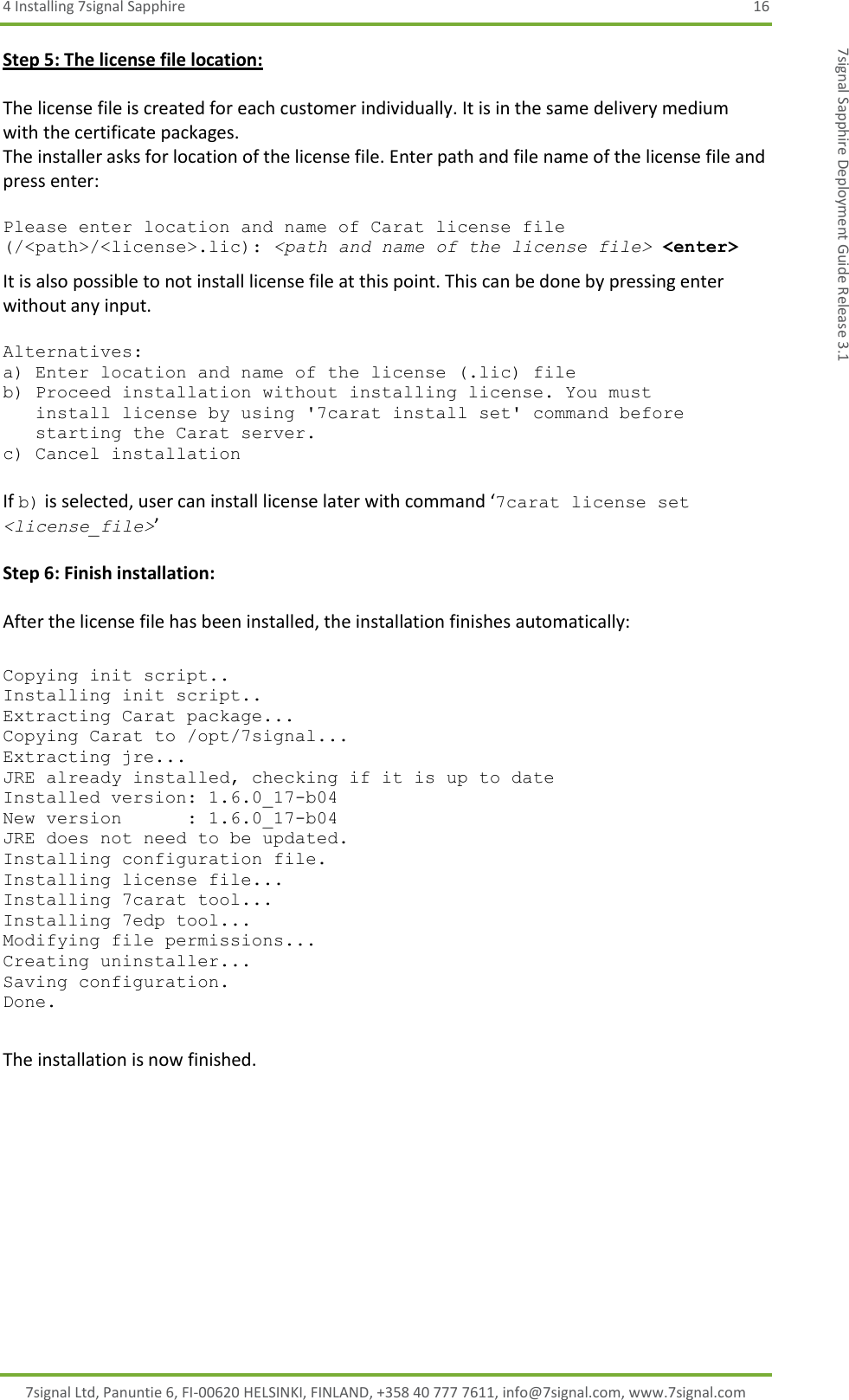 4 Installing 7signal Sapphire  16 7signal Ltd, Panuntie 6, FI-00620 HELSINKI, FINLAND, +358 40 777 7611, info@7signal.com, www.7signal.com 7signal Sapphire Deployment Guide Release 3.1 Step 5: The license file location:  The license file is created for each customer individually. It is in the same delivery medium with the certificate packages.  The installer asks for location of the license file. Enter path and file name of the license file and press enter:  Please enter location and name of Carat license file (/&lt;path&gt;/&lt;license&gt;.lic): &lt;path and name of the license file&gt; &lt;enter&gt; It is also possible to not install license file at this point. This can be done by pressing enter without any input.  Alternatives: a) Enter location and name of the license (.lic) file b) Proceed installation without installing license. You must    install license by using &apos;7carat install set&apos; command before    starting the Carat server. c) Cancel installation  If b) is selected, user can install license later with command ‘7carat license set &lt;license_file&gt;’  Step 6: Finish installation:  After the license file has been installed, the installation finishes automatically:  Copying init script.. Installing init script.. Extracting Carat package... Copying Carat to /opt/7signal... Extracting jre... JRE already installed, checking if it is up to date Installed version: 1.6.0_17-b04 New version      : 1.6.0_17-b04 JRE does not need to be updated. Installing configuration file. Installing license file... Installing 7carat tool... Installing 7edp tool... Modifying file permissions... Creating uninstaller... Saving configuration. Done.  The installation is now finished.  