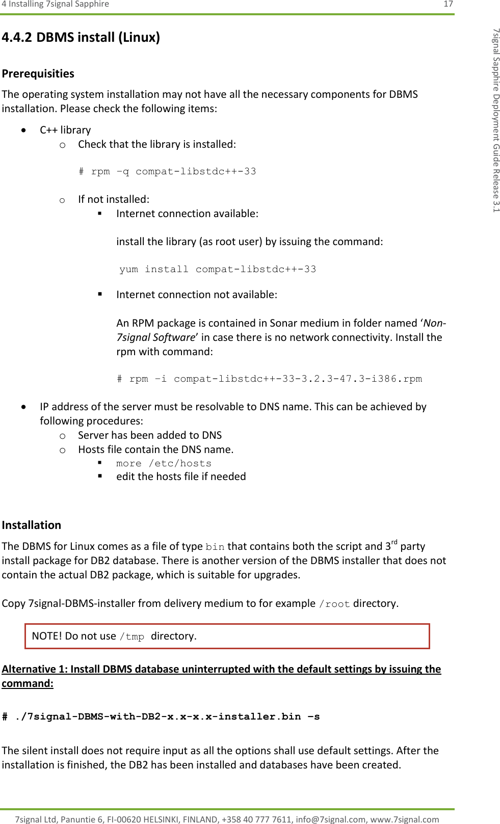 4 Installing 7signal Sapphire  17 7signal Ltd, Panuntie 6, FI-00620 HELSINKI, FINLAND, +358 40 777 7611, info@7signal.com, www.7signal.com 7signal Sapphire Deployment Guide Release 3.1 4.4.2 DBMS install (Linux) Prerequisities The operating system installation may not have all the necessary components for DBMS installation. Please check the following items:  C++ library o Check that the library is installed:  # rpm –q compat-libstdc++-33  o If not installed:  Internet connection available:  install the library (as root user) by issuing the command:   yum install compat-libstdc++-33   Internet connection not available:  An RPM package is contained in Sonar medium in folder named ‘Non-7signal Software’ in case there is no network connectivity. Install the rpm with command:  # rpm –i compat-libstdc++-33-3.2.3-47.3-i386.rpm   IP address of the server must be resolvable to DNS name. This can be achieved by following procedures: o Server has been added to DNS o Hosts file contain the DNS name.  more /etc/hosts  edit the hosts file if needed  Installation The DBMS for Linux comes as a file of type bin that contains both the script and 3rd party install package for DB2 database. There is another version of the DBMS installer that does not contain the actual DB2 package, which is suitable for upgrades.   Copy 7signal-DBMS-installer from delivery medium to for example /root directory.  NOTE! Do not use /tmp directory. Alternative 1: Install DBMS database uninterrupted with the default settings by issuing the command:  # ./7signal-DBMS-with-DB2-x.x-x.x-installer.bin –s  The silent install does not require input as all the options shall use default settings. After the installation is finished, the DB2 has been installed and databases have been created.   