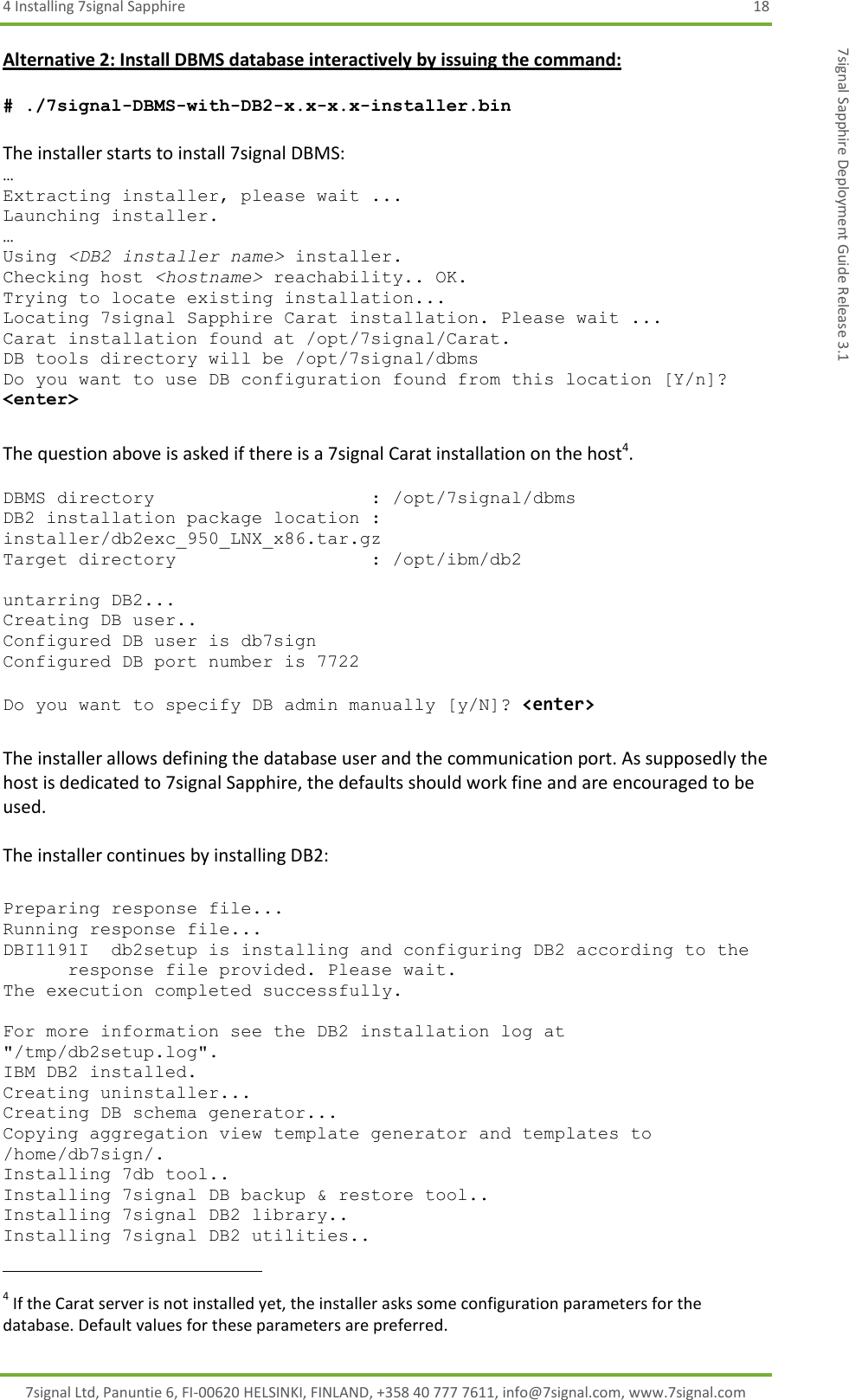 4 Installing 7signal Sapphire  18 7signal Ltd, Panuntie 6, FI-00620 HELSINKI, FINLAND, +358 40 777 7611, info@7signal.com, www.7signal.com 7signal Sapphire Deployment Guide Release 3.1 Alternative 2: Install DBMS database interactively by issuing the command:  # ./7signal-DBMS-with-DB2-x.x-x.x-installer.bin   The installer starts to install 7signal DBMS: … Extracting installer, please wait ... Launching installer. … Using &lt;DB2 installer name&gt; installer. Checking host &lt;hostname&gt; reachability.. OK. Trying to locate existing installation... Locating 7signal Sapphire Carat installation. Please wait ... Carat installation found at /opt/7signal/Carat. DB tools directory will be /opt/7signal/dbms Do you want to use DB configuration found from this location [Y/n]? &lt;enter&gt;  The question above is asked if there is a 7signal Carat installation on the host4.  DBMS directory                    : /opt/7signal/dbms DB2 installation package location : installer/db2exc_950_LNX_x86.tar.gz Target directory                  : /opt/ibm/db2  untarring DB2... Creating DB user.. Configured DB user is db7sign Configured DB port number is 7722  Do you want to specify DB admin manually [y/N]? &lt;enter&gt;  The installer allows defining the database user and the communication port. As supposedly the host is dedicated to 7signal Sapphire, the defaults should work fine and are encouraged to be used.  The installer continues by installing DB2:  Preparing response file... Running response file... DBI1191I  db2setup is installing and configuring DB2 according to the       response file provided. Please wait. The execution completed successfully.  For more information see the DB2 installation log at &quot;/tmp/db2setup.log&quot;. IBM DB2 installed. Creating uninstaller... Creating DB schema generator... Copying aggregation view template generator and templates to /home/db7sign/. Installing 7db tool.. Installing 7signal DB backup &amp; restore tool.. Installing 7signal DB2 library.. Installing 7signal DB2 utilities..                                                            4 If the Carat server is not installed yet, the installer asks some configuration parameters for the database. Default values for these parameters are preferred. 