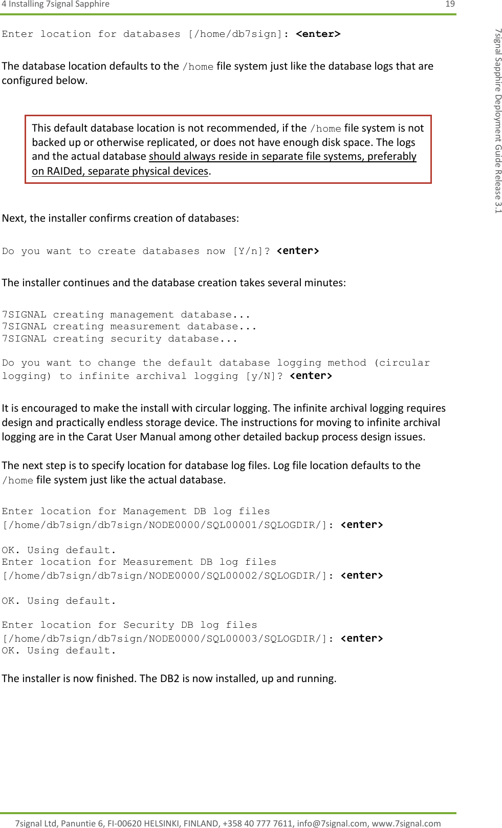 4 Installing 7signal Sapphire  19 7signal Ltd, Panuntie 6, FI-00620 HELSINKI, FINLAND, +358 40 777 7611, info@7signal.com, www.7signal.com 7signal Sapphire Deployment Guide Release 3.1 Enter location for databases [/home/db7sign]: &lt;enter&gt;  The database location defaults to the /home file system just like the database logs that are configured below.  This default database location is not recommended, if the /home file system is not backed up or otherwise replicated, or does not have enough disk space. The logs and the actual database should always reside in separate file systems, preferably on RAIDed, separate physical devices.   Next, the installer confirms creation of databases:  Do you want to create databases now [Y/n]? &lt;enter&gt;  The installer continues and the database creation takes several minutes:  7SIGNAL creating management database... 7SIGNAL creating measurement database... 7SIGNAL creating security database...  Do you want to change the default database logging method (circular logging) to infinite archival logging [y/N]? &lt;enter&gt;  It is encouraged to make the install with circular logging. The infinite archival logging requires design and practically endless storage device. The instructions for moving to infinite archival logging are in the Carat User Manual among other detailed backup process design issues.  The next step is to specify location for database log files. Log file location defaults to the /home file system just like the actual database.  Enter location for Management DB log files [/home/db7sign/db7sign/NODE0000/SQL00001/SQLOGDIR/]: &lt;enter&gt;  OK. Using default. Enter location for Measurement DB log files [/home/db7sign/db7sign/NODE0000/SQL00002/SQLOGDIR/]: &lt;enter&gt;  OK. Using default.  Enter location for Security DB log files [/home/db7sign/db7sign/NODE0000/SQL00003/SQLOGDIR/]: &lt;enter&gt; OK. Using default.  The installer is now finished. The DB2 is now installed, up and running.  