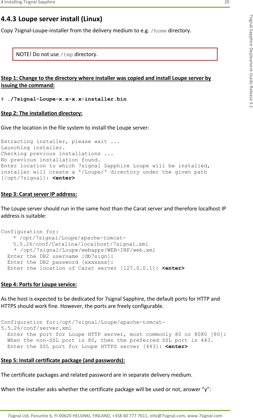 4 Installing 7signal Sapphire  20 7signal Ltd, Panuntie 6, FI-00620 HELSINKI, FINLAND, +358 40 777 7611, info@7signal.com, www.7signal.com 7signal Sapphire Deployment Guide Release 3.1 4.4.3 Loupe server install (Linux) Copy 7signal-Loupe-installer from the delivery medium to e.g. /home directory.   NOTE! Do not use /tmp directory.  Step 1: Change to the directory where installer was copied and install Loupe server by issuing the command:  # ./7signal-Loupe-x.x-x.x-installer.bin  Step 2: The installation directory:  Give the location in the file system to install the Loupe server:  Extracting installer, please wait ... Launching installer. Checking previous installations ... No previous installation found. Enter location to which 7signal Sapphire Loupe will be installed, installer will create a &apos;/Loupe/&apos; directory under the given path [/opt/7signal]: &lt;enter&gt;  Step 3: Carat server IP address:  The Loupe server should run in the same host than the Carat server and therefore localhost IP address is suitable:  Configuration for: * /opt/7signal/Loupe/apache-tomcat-5.5.26/conf/Catalina/localhost/7signal.xml     * /opt/7signal/Loupe/webapps/WEB-INF/web.xml   Enter the DB2 username [db7sign]:   Enter the DB2 password [xxxxxxx]:   Enter the location of Carat server [127.0.0.1]: &lt;enter&gt;  Step 4: Ports for Loupe service:  As the host is expected to be dedicated for 7signal Sapphire, the default ports for HTTP and HTTPS should work fine. However, the ports are freely configurable.  Configuration for:/opt/7signal/Loupe/apache-tomcat-5.5.26/conf/server.xml   Enter the port for Loupe HTTP server, most commonly 80 or 8080 [80]:    When the non-SSL port is 80, then the preferred SSL port is 443.    Enter the SSL port for Loupe HTTPS server [443]: &lt;enter&gt;  Step 5: Install certificate package (and passwords):  The certificate packages and related password are in separate delivery medium.   When the installer asks whether the certificate package will be used or not, answer “y”: 