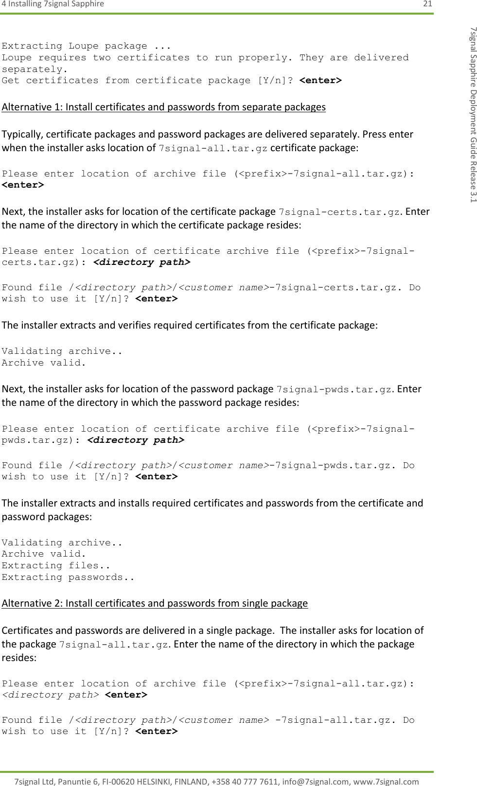 4 Installing 7signal Sapphire  21 7signal Ltd, Panuntie 6, FI-00620 HELSINKI, FINLAND, +358 40 777 7611, info@7signal.com, www.7signal.com 7signal Sapphire Deployment Guide Release 3.1  Extracting Loupe package ... Loupe requires two certificates to run properly. They are delivered separately. Get certificates from certificate package [Y/n]? &lt;enter&gt;  Alternative 1: Install certificates and passwords from separate packages  Typically, certificate packages and password packages are delivered separately. Press enter when the installer asks location of 7signal-all.tar.gz certificate package:  Please enter location of archive file (&lt;prefix&gt;-7signal-all.tar.gz): &lt;enter&gt;  Next, the installer asks for location of the certificate package 7signal-certs.tar.gz. Enter the name of the directory in which the certificate package resides:  Please enter location of certificate archive file (&lt;prefix&gt;-7signal-certs.tar.gz): &lt;directory path&gt;  Found file /&lt;directory path&gt;/&lt;customer name&gt;-7signal-certs.tar.gz. Do wish to use it [Y/n]? &lt;enter&gt;  The installer extracts and verifies required certificates from the certificate package:  Validating archive.. Archive valid.  Next, the installer asks for location of the password package 7signal-pwds.tar.gz. Enter the name of the directory in which the password package resides:  Please enter location of certificate archive file (&lt;prefix&gt;-7signal-pwds.tar.gz): &lt;directory path&gt;  Found file /&lt;directory path&gt;/&lt;customer name&gt;-7signal-pwds.tar.gz. Do wish to use it [Y/n]? &lt;enter&gt;  The installer extracts and installs required certificates and passwords from the certificate and password packages:  Validating archive.. Archive valid. Extracting files.. Extracting passwords..  Alternative 2: Install certificates and passwords from single package  Certificates and passwords are delivered in a single package.  The installer asks for location of the package 7signal-all.tar.gz. Enter the name of the directory in which the package resides:  Please enter location of archive file (&lt;prefix&gt;-7signal-all.tar.gz): &lt;directory path&gt; &lt;enter&gt;  Found file /&lt;directory path&gt;/&lt;customer name&gt; -7signal-all.tar.gz. Do wish to use it [Y/n]? &lt;enter&gt; 