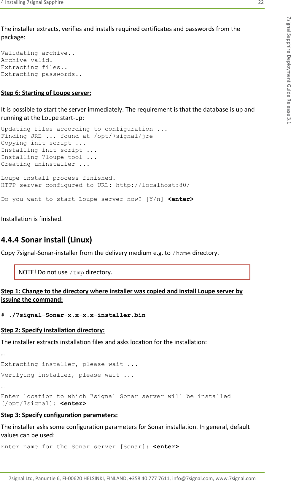 4 Installing 7signal Sapphire  22 7signal Ltd, Panuntie 6, FI-00620 HELSINKI, FINLAND, +358 40 777 7611, info@7signal.com, www.7signal.com 7signal Sapphire Deployment Guide Release 3.1  The installer extracts, verifies and installs required certificates and passwords from the package:  Validating archive.. Archive valid. Extracting files.. Extracting passwords..  Step 6: Starting of Loupe server:  It is possible to start the server immediately. The requirement is that the database is up and running at the Loupe start-up:  Updating files according to configuration ... Finding JRE ... found at /opt/7signal/jre Copying init script ... Installing init script ... Installing 7loupe tool ... Creating uninstaller ...  Loupe install process finished. HTTP server configured to URL: http://localhost:80/  Do you want to start Loupe server now? [Y/n] &lt;enter&gt;  Installation is finished. 4.4.4 Sonar install (Linux) Copy 7signal-Sonar-installer from the delivery medium e.g. to /home directory.  NOTE! Do not use /tmp directory. Step 1: Change to the directory where installer was copied and install Loupe server by issuing the command:  # ./7signal-Sonar-x.x-x.x-installer.bin  Step 2: Specify installation directory: The installer extracts installation files and asks location for the installation: … Extracting installer, please wait ... Verifying installer, please wait ... … Enter location to which 7signal Sonar server will be installed [/opt/7signal]: &lt;enter&gt; Step 3: Specify configuration parameters: The installer asks some configuration parameters for Sonar installation. In general, default values can be used: Enter name for the Sonar server [Sonar]: &lt;enter&gt; 