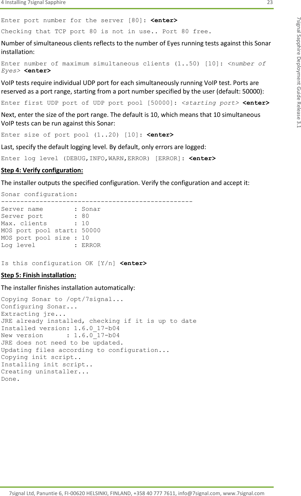 4 Installing 7signal Sapphire  23 7signal Ltd, Panuntie 6, FI-00620 HELSINKI, FINLAND, +358 40 777 7611, info@7signal.com, www.7signal.com 7signal Sapphire Deployment Guide Release 3.1 Enter port number for the server [80]: &lt;enter&gt; Checking that TCP port 80 is not in use.. Port 80 free. Number of simultaneous clients reflects to the number of Eyes running tests against this Sonar installation: Enter number of maximum simultaneous clients (1..50) [10]: &lt;number of Eyes&gt; &lt;enter&gt; VoIP tests require individual UDP port for each simultaneously running VoIP test. Ports are reserved as a port range, starting from a port number specified by the user (default: 50000): Enter first UDP port of UDP port pool [50000]: &lt;starting port&gt; &lt;enter&gt; Next, enter the size of the port range. The default is 10, which means that 10 simultaneous VoIP tests can be run against this Sonar: Enter size of port pool (1..20) [10]: &lt;enter&gt; Last, specify the default logging level. By default, only errors are logged: Enter log level (DEBUG,INFO,WARN,ERROR) [ERROR]: &lt;enter&gt; Step 4: Verify configuration: The installer outputs the specified configuration. Verify the configuration and accept it: Sonar configuration: -------------------------------------------------- Server name        : Sonar Server port        : 80 Max. clients       : 10 MOS port pool start: 50000 MOS port pool size : 10 Log level          : ERROR  Is this configuration OK [Y/n] &lt;enter&gt; Step 5: Finish installation: The installer finishes installation automatically: Copying Sonar to /opt/7signal... Configuring Sonar... Extracting jre... JRE already installed, checking if it is up to date Installed version: 1.6.0_17-b04 New version      : 1.6.0_17-b04 JRE does not need to be updated. Updating files according to configuration... Copying init script.. Installing init script.. Creating uninstaller... Done.  