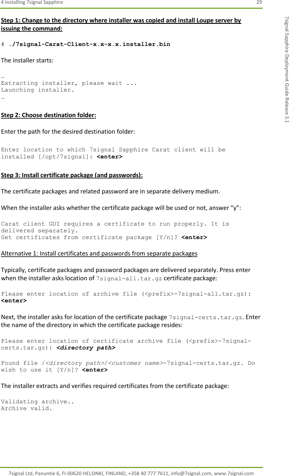 4 Installing 7signal Sapphire  29 7signal Ltd, Panuntie 6, FI-00620 HELSINKI, FINLAND, +358 40 777 7611, info@7signal.com, www.7signal.com 7signal Sapphire Deployment Guide Release 3.1 Step 1: Change to the directory where installer was copied and install Loupe server by issuing the command:  # ./7signal-Carat-Client-x.x-x.x.installer.bin  The installer starts:  … Extracting installer, please wait ... Launching installer. …  Step 2: Choose destination folder:  Enter the path for the desired destination folder:  Enter location to which 7signal Sapphire Carat client will be installed [/opt/7signal]: &lt;enter&gt;  Step 3: Install certificate package (and passwords):  The certificate packages and related password are in separate delivery medium.   When the installer asks whether the certificate package will be used or not, answer “y”:  Carat client GUI requires a certificate to run properly. It is delivered separately. Get certificates from certificate package [Y/n]? &lt;enter&gt;  Alternative 1: Install certificates and passwords from separate packages  Typically, certificate packages and password packages are delivered separately. Press enter when the installer asks location of 7signal-all.tar.gz certificate package:  Please enter location of archive file (&lt;prefix&gt;-7signal-all.tar.gz): &lt;enter&gt;  Next, the installer asks for location of the certificate package 7signal-certs.tar.gz. Enter the name of the directory in which the certificate package resides:  Please enter location of certificate archive file (&lt;prefix&gt;-7signal-certs.tar.gz): &lt;directory path&gt;  Found file /&lt;directory path&gt;/&lt;customer name&gt;-7signal-certs.tar.gz. Do wish to use it [Y/n]? &lt;enter&gt;  The installer extracts and verifies required certificates from the certificate package:  Validating archive.. Archive valid.  