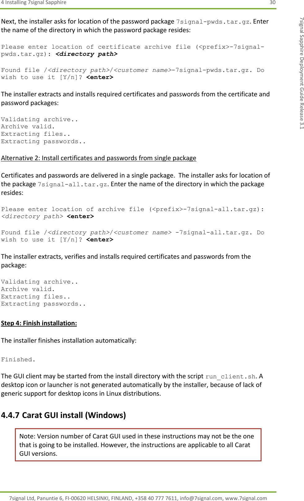 4 Installing 7signal Sapphire  30 7signal Ltd, Panuntie 6, FI-00620 HELSINKI, FINLAND, +358 40 777 7611, info@7signal.com, www.7signal.com 7signal Sapphire Deployment Guide Release 3.1 Next, the installer asks for location of the password package 7signal-pwds.tar.gz. Enter the name of the directory in which the password package resides:  Please enter location of certificate archive file (&lt;prefix&gt;-7signal-pwds.tar.gz): &lt;directory path&gt;  Found file /&lt;directory path&gt;/&lt;customer name&gt;-7signal-pwds.tar.gz. Do wish to use it [Y/n]? &lt;enter&gt;  The installer extracts and installs required certificates and passwords from the certificate and password packages:  Validating archive.. Archive valid. Extracting files.. Extracting passwords..  Alternative 2: Install certificates and passwords from single package  Certificates and passwords are delivered in a single package.  The installer asks for location of the package 7signal-all.tar.gz. Enter the name of the directory in which the package resides:  Please enter location of archive file (&lt;prefix&gt;-7signal-all.tar.gz): &lt;directory path&gt; &lt;enter&gt;  Found file /&lt;directory path&gt;/&lt;customer name&gt; -7signal-all.tar.gz. Do wish to use it [Y/n]? &lt;enter&gt;  The installer extracts, verifies and installs required certificates and passwords from the package:  Validating archive.. Archive valid. Extracting files.. Extracting passwords..  Step 4: Finish installation:  The installer finishes installation automatically:  Finished.  The GUI client may be started from the install directory with the script run_client.sh. A desktop icon or launcher is not generated automatically by the installer, because of lack of generic support for desktop icons in Linux distributions. 4.4.7 Carat GUI install (Windows) Note: Version number of Carat GUI used in these instructions may not be the one that is going to be installed. However, the instructions are applicable to all Carat GUI versions.  