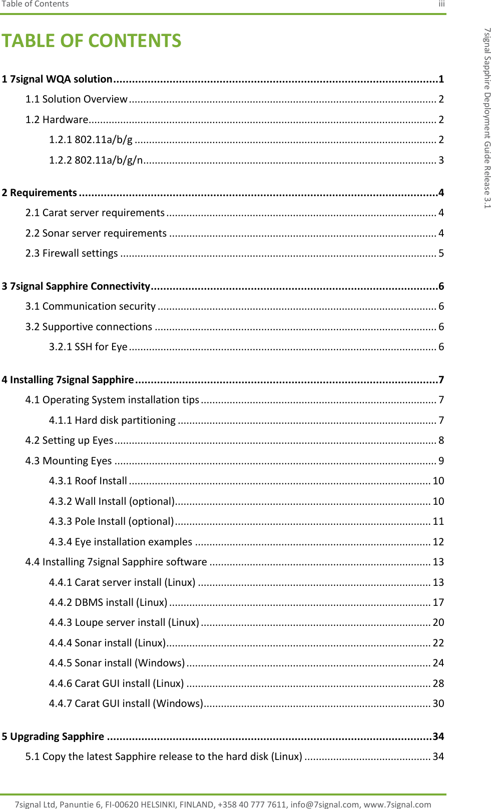 Table of Contents  iii 7signal Ltd, Panuntie 6, FI-00620 HELSINKI, FINLAND, +358 40 777 7611, info@7signal.com, www.7signal.com 7signal Sapphire Deployment Guide Release 3.1 TABLE OF CONTENTS 1 7signal WQA solution ........................................................................................................1 1.1 Solution Overview ........................................................................................................... 2 1.2 Hardware......................................................................................................................... 2 1.2.1 802.11a/b/g ......................................................................................................... 2 1.2.2 802.11a/b/g/n ...................................................................................................... 3 2 Requirements ...................................................................................................................4 2.1 Carat server requirements .............................................................................................. 4 2.2 Sonar server requirements ............................................................................................. 4 2.3 Firewall settings .............................................................................................................. 5 3 7signal Sapphire Connectivity ............................................................................................6 3.1 Communication security ................................................................................................. 6 3.2 Supportive connections .................................................................................................. 6 3.2.1 SSH for Eye ........................................................................................................... 6 4 Installing 7signal Sapphire .................................................................................................7 4.1 Operating System installation tips .................................................................................. 7 4.1.1 Hard disk partitioning .......................................................................................... 7 4.2 Setting up Eyes ................................................................................................................ 8 4.3 Mounting Eyes ................................................................................................................ 9 4.3.1 Roof Install ......................................................................................................... 10 4.3.2 Wall Install (optional) ......................................................................................... 10 4.3.3 Pole Install (optional) ......................................................................................... 11 4.3.4 Eye installation examples .................................................................................. 12 4.4 Installing 7signal Sapphire software ............................................................................. 13 4.4.1 Carat server install (Linux) ................................................................................. 13 4.4.2 DBMS install (Linux) ........................................................................................... 17 4.4.3 Loupe server install (Linux) ................................................................................ 20 4.4.4 Sonar install (Linux) ............................................................................................ 22 4.4.5 Sonar install (Windows) ..................................................................................... 24 4.4.6 Carat GUI install (Linux) ..................................................................................... 28 4.4.7 Carat GUI install (Windows) ............................................................................... 30 5 Upgrading Sapphire ........................................................................................................ 34 5.1 Copy the latest Sapphire release to the hard disk (Linux) ............................................ 34 