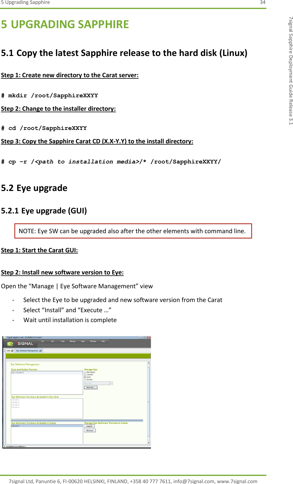 5 Upgrading Sapphire  34 7signal Ltd, Panuntie 6, FI-00620 HELSINKI, FINLAND, +358 40 777 7611, info@7signal.com, www.7signal.com 7signal Sapphire Deployment Guide Release 3.1 5 UPGRADING SAPPHIRE 5.1 Copy the latest Sapphire release to the hard disk (Linux)  Step 1: Create new directory to the Carat server:  # mkdir /root/SapphireXXYY Step 2: Change to the installer directory:  # cd /root/SapphireXXYY Step 3: Copy the Sapphire Carat CD (X.X-Y.Y) to the install directory:  # cp –r /&lt;path to installation media&gt;/* /root/SapphireXXYY/ 5.2 Eye upgrade 5.2.1 Eye upgrade (GUI) NOTE: Eye SW can be upgraded also after the other elements with command line. Step 1: Start the Carat GUI:  Step 2: Install new software version to Eye: Open the “Manage | Eye Software Management” view - Select the Eye to be upgraded and new software version from the Carat - Select “Install” and “Execute …” - Wait until installation is complete    