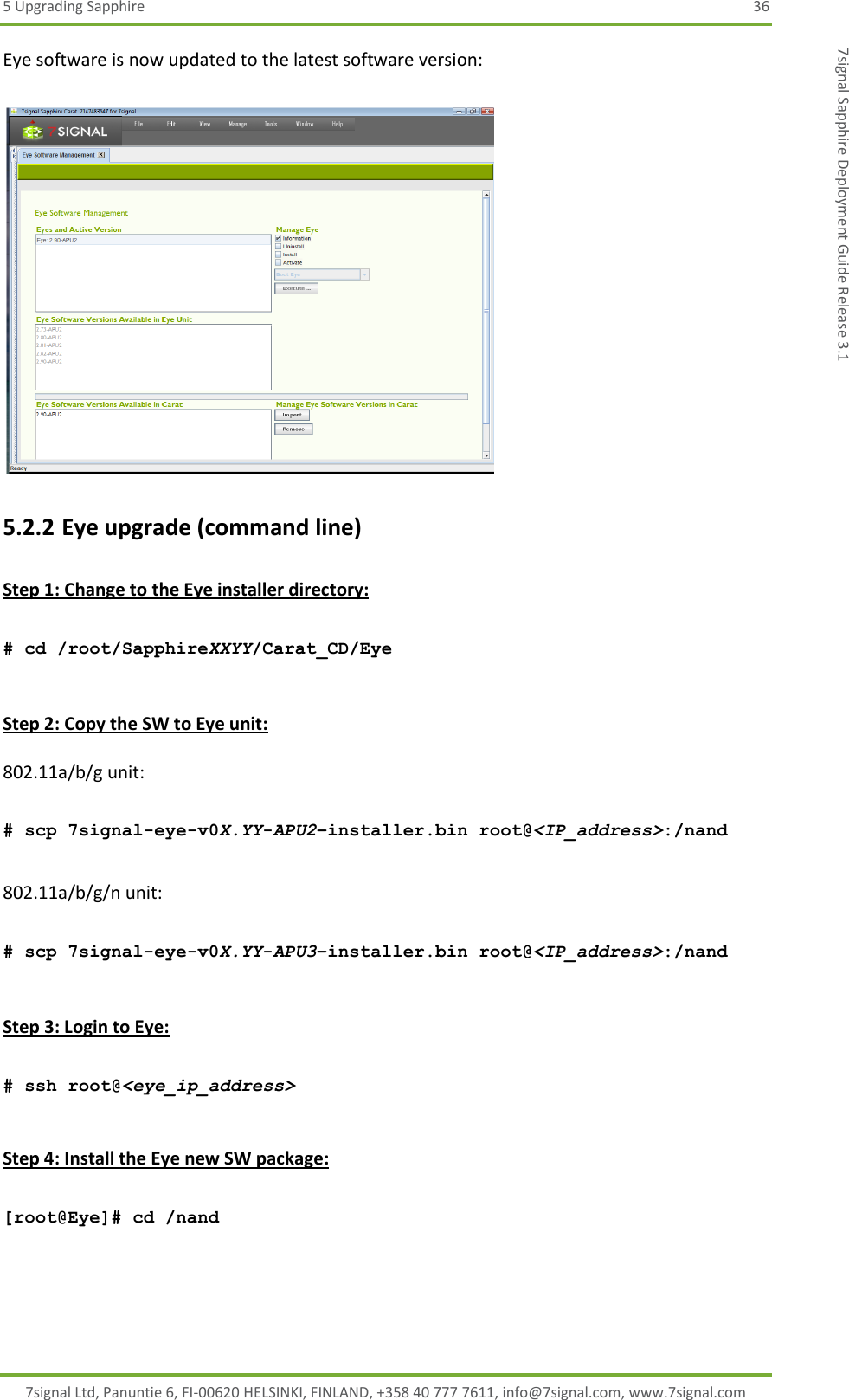 5 Upgrading Sapphire  36 7signal Ltd, Panuntie 6, FI-00620 HELSINKI, FINLAND, +358 40 777 7611, info@7signal.com, www.7signal.com 7signal Sapphire Deployment Guide Release 3.1 Eye software is now updated to the latest software version:   5.2.2 Eye upgrade (command line)  Step 1: Change to the Eye installer directory:  # cd /root/SapphireXXYY/Carat_CD/Eye  Step 2: Copy the SW to Eye unit:  802.11a/b/g unit:  # scp 7signal-eye-v0X.YY-APU2–installer.bin root@&lt;IP_address&gt;:/nand  802.11a/b/g/n unit:  # scp 7signal-eye-v0X.YY-APU3–installer.bin root@&lt;IP_address&gt;:/nand  Step 3: Login to Eye:  # ssh root@&lt;eye_ip_address&gt;  Step 4: Install the Eye new SW package:  [root@Eye]# cd /nand  