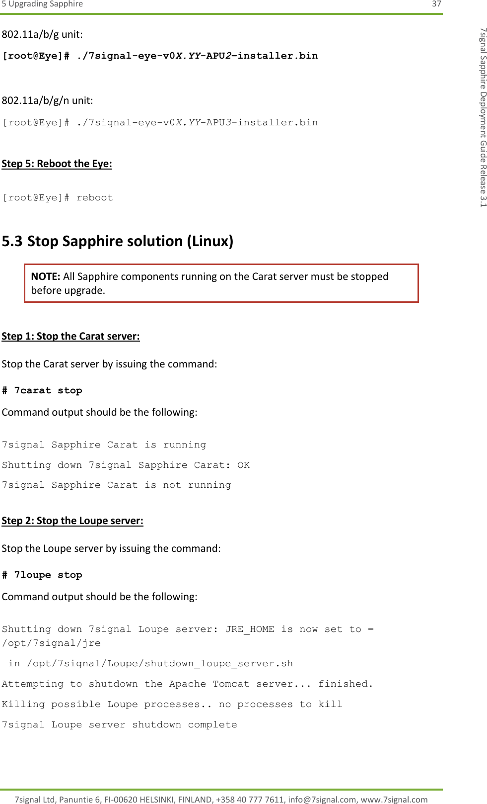 5 Upgrading Sapphire  37 7signal Ltd, Panuntie 6, FI-00620 HELSINKI, FINLAND, +358 40 777 7611, info@7signal.com, www.7signal.com 7signal Sapphire Deployment Guide Release 3.1 802.11a/b/g unit: [root@Eye]# ./7signal-eye-v0X.YY-APU2–installer.bin  802.11a/b/g/n unit: [root@Eye]# ./7signal-eye-v0X.YY-APU3–installer.bin  Step 5: Reboot the Eye:  [root@Eye]# reboot 5.3 Stop Sapphire solution (Linux) NOTE: All Sapphire components running on the Carat server must be stopped before upgrade.  Step 1: Stop the Carat server:  Stop the Carat server by issuing the command:  # 7carat stop Command output should be the following:  7signal Sapphire Carat is running Shutting down 7signal Sapphire Carat: OK 7signal Sapphire Carat is not running  Step 2: Stop the Loupe server:  Stop the Loupe server by issuing the command:  # 7loupe stop Command output should be the following:  Shutting down 7signal Loupe server: JRE_HOME is now set to = /opt/7signal/jre  in /opt/7signal/Loupe/shutdown_loupe_server.sh Attempting to shutdown the Apache Tomcat server... finished. Killing possible Loupe processes.. no processes to kill 7signal Loupe server shutdown complete 