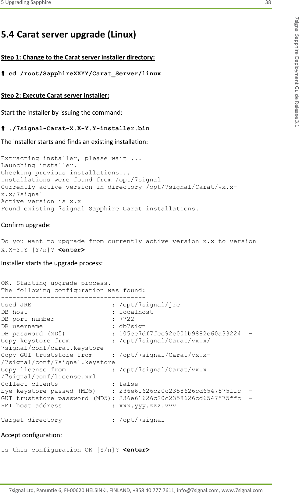 5 Upgrading Sapphire  38 7signal Ltd, Panuntie 6, FI-00620 HELSINKI, FINLAND, +358 40 777 7611, info@7signal.com, www.7signal.com 7signal Sapphire Deployment Guide Release 3.1 5.4 Carat server upgrade (Linux)  Step 1: Change to the Carat server installer directory:  # cd /root/SapphireXXYY/Carat_Server/linux  Step 2: Execute Carat server installer:  Start the installer by issuing the command:  # ./7signal-Carat-X.X-Y.Y-installer.bin The installer starts and finds an existing installation:   Extracting installer, please wait ... Launching installer. Checking previous installations... Installations were found from /opt/7signal Currently active version in directory /opt/7signal/Carat/vx.x-x.x/7signal Active version is x.x Found existing 7signal Sapphire Carat installations.  Confirm upgrade:  Do you want to upgrade from currently active version x.x to version X.X-Y.Y [Y/n]? &lt;enter&gt; Installer starts the upgrade process:   OK. Starting upgrade process. The following configuration was found: -------------------------------------- Used JRE                     : /opt/7signal/jre DB host                      : localhost DB port number               : 7722 DB username                  : db7sign DB password (MD5)            : 105ee7df7fcc92c001b9882e60a33224  - Copy keystore from           : /opt/7signal/Carat/vx.x/ 7signal/conf/carat.keystore Copy GUI truststore from     : /opt/7signal/Carat/vx.x-/7signal/conf/7signal.keystore Copy license from            : /opt/7signal/Carat/vx.x /7signal/conf/license.xml Collect clients              : false Eye keystore passwd (MD5)    : 236e61626c20c2358626cd6547575ffc  - GUI truststore password (MD5): 236e61626c20c2358626cd6547575ffc  - RMI host address             : xxx.yyy.zzz.vvv  Target directory             : /opt/7signal  Accept configuration:  Is this configuration OK [Y/n]? &lt;enter&gt;  