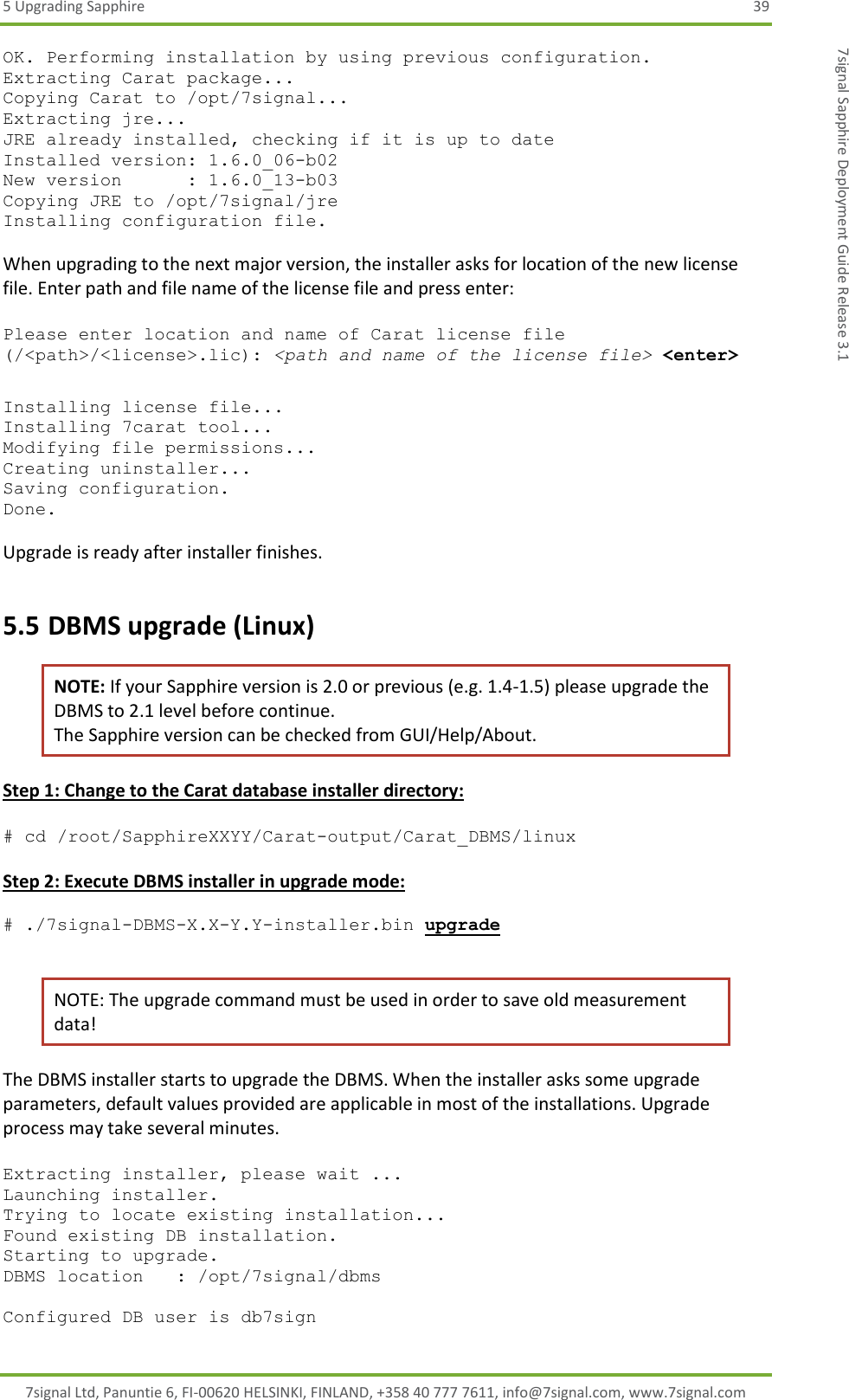 5 Upgrading Sapphire  39 7signal Ltd, Panuntie 6, FI-00620 HELSINKI, FINLAND, +358 40 777 7611, info@7signal.com, www.7signal.com 7signal Sapphire Deployment Guide Release 3.1 OK. Performing installation by using previous configuration. Extracting Carat package... Copying Carat to /opt/7signal... Extracting jre... JRE already installed, checking if it is up to date Installed version: 1.6.0_06-b02 New version      : 1.6.0_13-b03 Copying JRE to /opt/7signal/jre Installing configuration file.  When upgrading to the next major version, the installer asks for location of the new license file. Enter path and file name of the license file and press enter:  Please enter location and name of Carat license file (/&lt;path&gt;/&lt;license&gt;.lic): &lt;path and name of the license file&gt; &lt;enter&gt;  Installing license file... Installing 7carat tool... Modifying file permissions... Creating uninstaller... Saving configuration. Done.  Upgrade is ready after installer finishes. 5.5 DBMS upgrade (Linux) NOTE: If your Sapphire version is 2.0 or previous (e.g. 1.4-1.5) please upgrade the DBMS to 2.1 level before continue.   The Sapphire version can be checked from GUI/Help/About. Step 1: Change to the Carat database installer directory:  # cd /root/SapphireXXYY/Carat-output/Carat_DBMS/linux  Step 2: Execute DBMS installer in upgrade mode:  # ./7signal-DBMS-X.X-Y.Y-installer.bin upgrade  NOTE: The upgrade command must be used in order to save old measurement data! The DBMS installer starts to upgrade the DBMS. When the installer asks some upgrade parameters, default values provided are applicable in most of the installations. Upgrade process may take several minutes.  Extracting installer, please wait ... Launching installer. Trying to locate existing installation... Found existing DB installation. Starting to upgrade. DBMS location   : /opt/7signal/dbms  Configured DB user is db7sign 