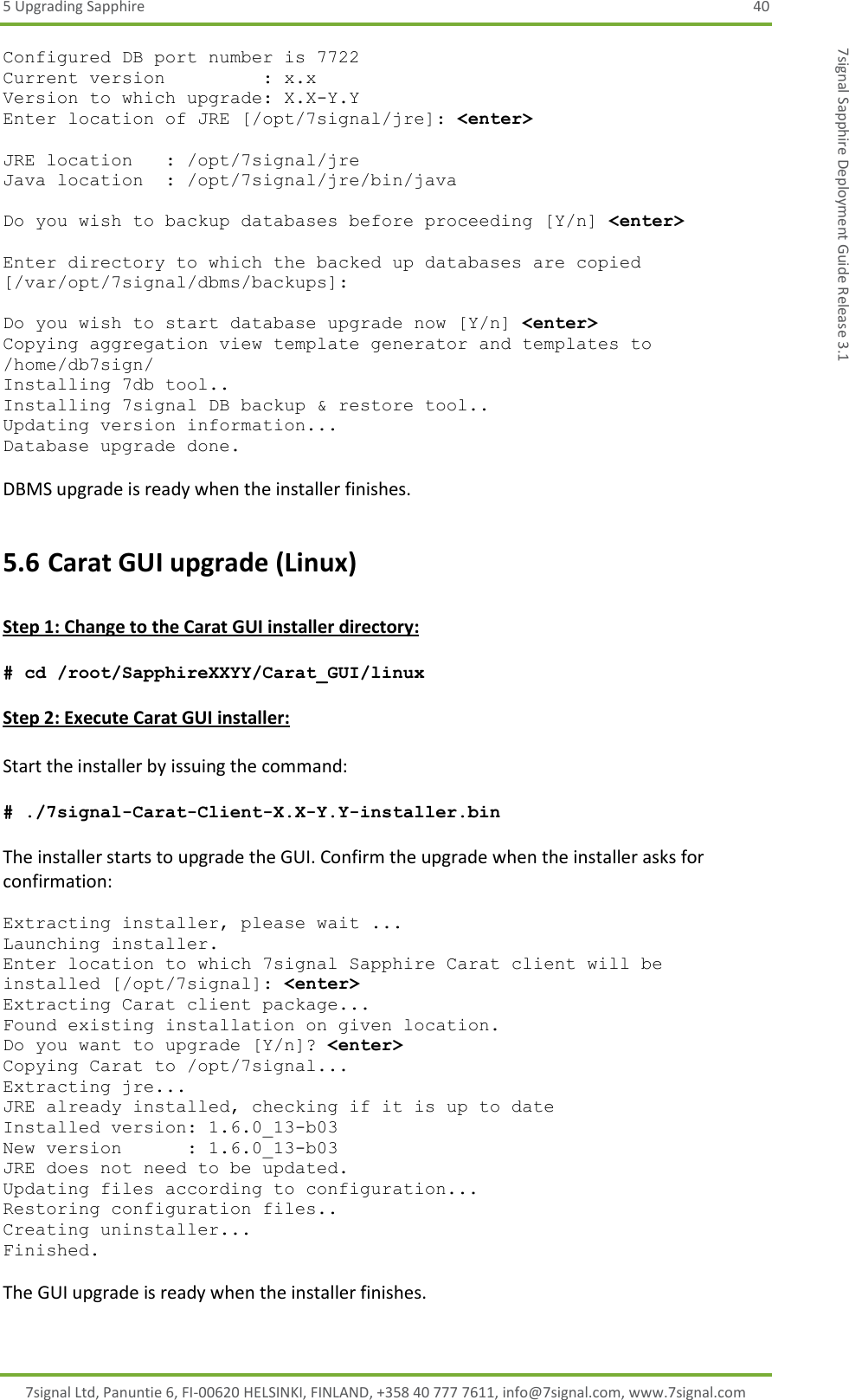 5 Upgrading Sapphire  40 7signal Ltd, Panuntie 6, FI-00620 HELSINKI, FINLAND, +358 40 777 7611, info@7signal.com, www.7signal.com 7signal Sapphire Deployment Guide Release 3.1 Configured DB port number is 7722 Current version         : x.x Version to which upgrade: X.X-Y.Y Enter location of JRE [/opt/7signal/jre]: &lt;enter&gt;  JRE location   : /opt/7signal/jre Java location  : /opt/7signal/jre/bin/java  Do you wish to backup databases before proceeding [Y/n] &lt;enter&gt;  Enter directory to which the backed up databases are copied [/var/opt/7signal/dbms/backups]:  Do you wish to start database upgrade now [Y/n] &lt;enter&gt; Copying aggregation view template generator and templates to /home/db7sign/ Installing 7db tool.. Installing 7signal DB backup &amp; restore tool.. Updating version information... Database upgrade done.  DBMS upgrade is ready when the installer finishes. 5.6 Carat GUI upgrade (Linux)  Step 1: Change to the Carat GUI installer directory:  # cd /root/SapphireXXYY/Carat_GUI/linux  Step 2: Execute Carat GUI installer:  Start the installer by issuing the command:  # ./7signal-Carat-Client-X.X-Y.Y-installer.bin  The installer starts to upgrade the GUI. Confirm the upgrade when the installer asks for confirmation:  Extracting installer, please wait ... Launching installer. Enter location to which 7signal Sapphire Carat client will be installed [/opt/7signal]: &lt;enter&gt; Extracting Carat client package... Found existing installation on given location. Do you want to upgrade [Y/n]? &lt;enter&gt; Copying Carat to /opt/7signal... Extracting jre... JRE already installed, checking if it is up to date Installed version: 1.6.0_13-b03 New version      : 1.6.0_13-b03 JRE does not need to be updated. Updating files according to configuration... Restoring configuration files.. Creating uninstaller... Finished.  The GUI upgrade is ready when the installer finishes.  