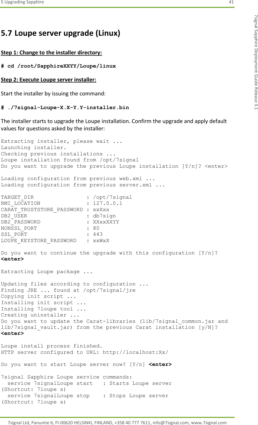 5 Upgrading Sapphire  41 7signal Ltd, Panuntie 6, FI-00620 HELSINKI, FINLAND, +358 40 777 7611, info@7signal.com, www.7signal.com 7signal Sapphire Deployment Guide Release 3.1 5.7 Loupe server upgrade (Linux)  Step 1: Change to the installer directory:  # cd /root/SapphireXXYY/Loupe/linux  Step 2: Execute Loupe server installer:  Start the installer by issuing the command:  # ./7signal-Loupe-X.X-Y.Y-installer.bin  The installer starts to upgrade the Loupe installation. Confirm the upgrade and apply default values for questions asked by the installer:  Extracting installer, please wait ... Launching installer. Checking previous installations ... Loupe installation found from /opt/7signal Do you want to upgrade the previous Loupe installation [Y/n]? &lt;enter&gt;  Loading configuration from previous web.xml ... Loading configuration from previous server.xml ...  TARGET_DIR                : /opt/7signal RMI_LOCATION              : 127.0.0.1 CARAT_TRUSTSTORE_PASSWORD : xxXxx DB2_USER                  : db7sign DB2_PASSWORD              : XXxxXXYY NONSSL_PORT               : 80 SSL_PORT                  : 443 LOUPE_KEYSTORE_PASSWORD   : xxWxX  Do you want to continue the upgrade with this configuration [Y/n]? &lt;enter&gt;  Extracting Loupe package ...  Updating files according to configuration ... Finding JRE ... found at /opt/7signal/jre Copying init script ... Installing init script ... Installing 7loupe tool ... Creating uninstaller ... Do you want to update the Carat-libraries (lib/7signal_common.jar and lib/7signal_vault.jar) from the previous Carat installation [y/N]? &lt;enter&gt;  Loupe install process finished. HTTP server configured to URL: http://localhost:Xx/  Do you want to start Loupe server now? [Y/n] &lt;enter&gt;  7signal Sapphire Loupe service commands:   service 7signalLoupe start   : Starts Loupe server                   (Shortcut: 7loupe s)   service 7signalLoupe stop    : Stops Loupe server                    (Shortcut: 7loupe x) 