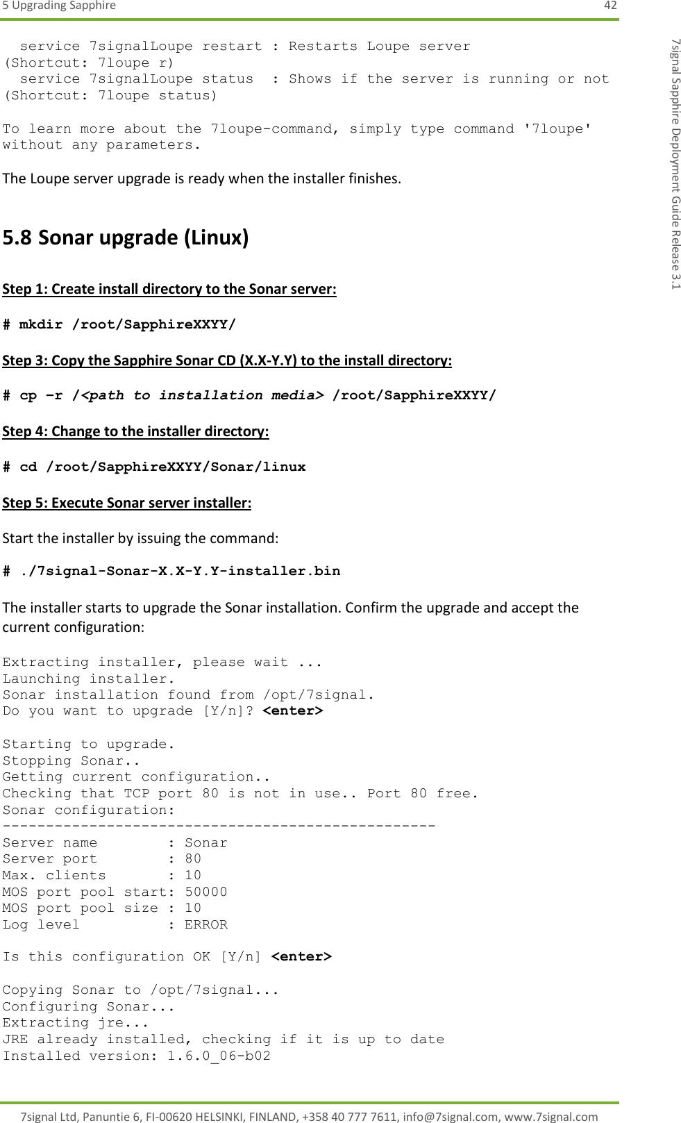 5 Upgrading Sapphire  42 7signal Ltd, Panuntie 6, FI-00620 HELSINKI, FINLAND, +358 40 777 7611, info@7signal.com, www.7signal.com 7signal Sapphire Deployment Guide Release 3.1   service 7signalLoupe restart : Restarts Loupe server                 (Shortcut: 7loupe r)   service 7signalLoupe status  : Shows if the server is running or not (Shortcut: 7loupe status)  To learn more about the 7loupe-command, simply type command &apos;7loupe&apos; without any parameters.  The Loupe server upgrade is ready when the installer finishes. 5.8 Sonar upgrade (Linux)  Step 1: Create install directory to the Sonar server:  # mkdir /root/SapphireXXYY/  Step 3: Copy the Sapphire Sonar CD (X.X-Y.Y) to the install directory:  # cp –r /&lt;path to installation media&gt; /root/SapphireXXYY/  Step 4: Change to the installer directory:  # cd /root/SapphireXXYY/Sonar/linux  Step 5: Execute Sonar server installer:  Start the installer by issuing the command:   # ./7signal-Sonar-X.X-Y.Y-installer.bin  The installer starts to upgrade the Sonar installation. Confirm the upgrade and accept the current configuration:  Extracting installer, please wait ... Launching installer. Sonar installation found from /opt/7signal. Do you want to upgrade [Y/n]? &lt;enter&gt;  Starting to upgrade. Stopping Sonar.. Getting current configuration.. Checking that TCP port 80 is not in use.. Port 80 free. Sonar configuration: -------------------------------------------------- Server name        : Sonar Server port        : 80 Max. clients       : 10 MOS port pool start: 50000 MOS port pool size : 10 Log level          : ERROR  Is this configuration OK [Y/n] &lt;enter&gt;  Copying Sonar to /opt/7signal... Configuring Sonar... Extracting jre... JRE already installed, checking if it is up to date Installed version: 1.6.0_06-b02 