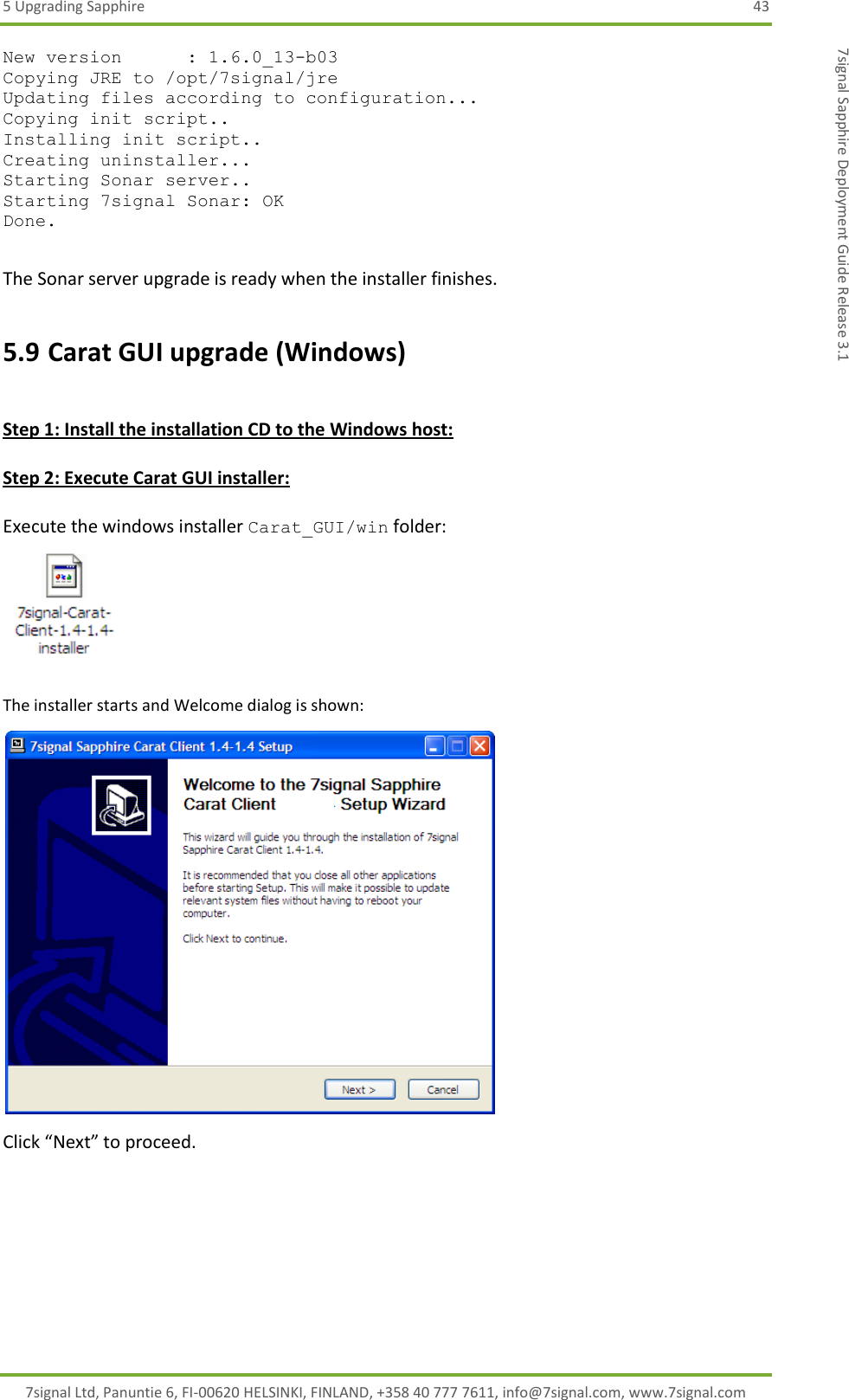 5 Upgrading Sapphire  43 7signal Ltd, Panuntie 6, FI-00620 HELSINKI, FINLAND, +358 40 777 7611, info@7signal.com, www.7signal.com 7signal Sapphire Deployment Guide Release 3.1 New version      : 1.6.0_13-b03 Copying JRE to /opt/7signal/jre Updating files according to configuration... Copying init script.. Installing init script.. Creating uninstaller... Starting Sonar server.. Starting 7signal Sonar: OK Done.  The Sonar server upgrade is ready when the installer finishes. 5.9 Carat GUI upgrade (Windows)  Step 1: Install the installation CD to the Windows host:  Step 2: Execute Carat GUI installer:  Execute the windows installer Carat_GUI/win folder:  The installer starts and Welcome dialog is shown:  Click “Next” to proceed.  