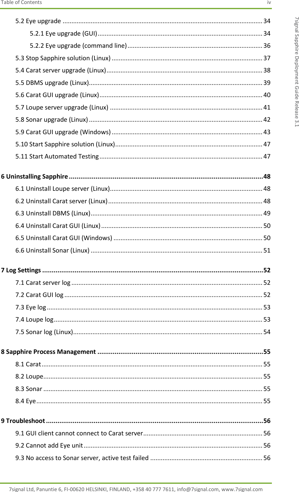 Table of Contents  iv 7signal Ltd, Panuntie 6, FI-00620 HELSINKI, FINLAND, +358 40 777 7611, info@7signal.com, www.7signal.com 7signal Sapphire Deployment Guide Release 3.1 5.2 Eye upgrade .................................................................................................................. 34 5.2.1 Eye upgrade (GUI) .............................................................................................. 34 5.2.2 Eye upgrade (command line) ............................................................................. 36 5.3 Stop Sapphire solution (Linux) ...................................................................................... 37 5.4 Carat server upgrade (Linux) ......................................................................................... 38 5.5 DBMS upgrade (Linux)................................................................................................... 39 5.6 Carat GUI upgrade (Linux) ............................................................................................. 40 5.7 Loupe server upgrade (Linux) ....................................................................................... 41 5.8 Sonar upgrade (Linux) ................................................................................................... 42 5.9 Carat GUI upgrade (Windows) ...................................................................................... 43 5.10 Start Sapphire solution (Linux) .................................................................................... 47 5.11 Start Automated Testing ............................................................................................. 47 6 Uninstalling Sapphire ...................................................................................................... 48 6.1 Uninstall Loupe server (Linux) ....................................................................................... 48 6.2 Uninstall Carat server (Linux) ........................................................................................ 48 6.3 Uninstall DBMS (Linux) .................................................................................................. 49 6.4 Uninstall Carat GUI (Linux) ............................................................................................ 50 6.5 Uninstall Carat GUI (Windows) ..................................................................................... 50 6.6 Uninstall Sonar (Linux) .................................................................................................. 51 7 Log Settings .................................................................................................................... 52 7.1 Carat server log ............................................................................................................. 52 7.2 Carat GUI log ................................................................................................................. 52 7.3 Eye log ........................................................................................................................... 53 7.4 Loupe log ....................................................................................................................... 53 7.5 Sonar log (Linux) ............................................................................................................ 54 8 Sapphire Process Management ....................................................................................... 55 8.1 Carat .............................................................................................................................. 55 8.2 Loupe ............................................................................................................................. 55 8.3 Sonar ............................................................................................................................. 55 8.4 Eye ................................................................................................................................. 55 9 Troubleshoot .................................................................................................................. 56 9.1 GUI client cannot connect to Carat server .................................................................... 56 9.2 Cannot add Eye unit ...................................................................................................... 56 9.3 No access to Sonar server, active test failed ................................................................ 56 