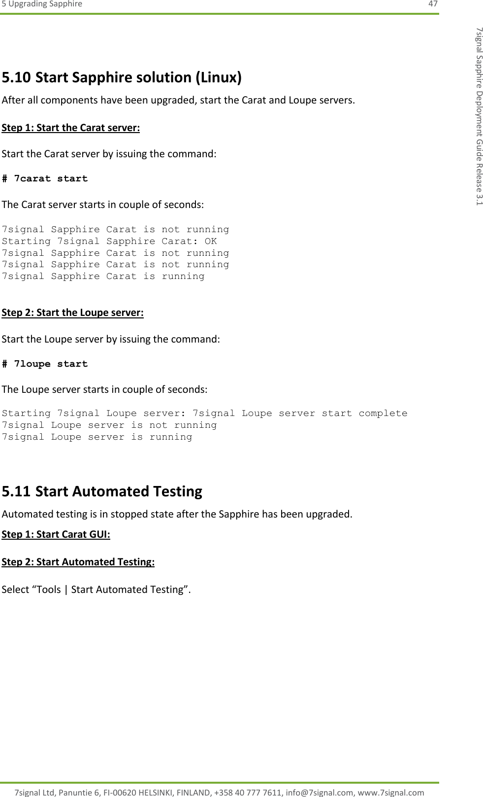 5 Upgrading Sapphire  47 7signal Ltd, Panuntie 6, FI-00620 HELSINKI, FINLAND, +358 40 777 7611, info@7signal.com, www.7signal.com 7signal Sapphire Deployment Guide Release 3.1  5.10 Start Sapphire solution (Linux) After all components have been upgraded, start the Carat and Loupe servers.  Step 1: Start the Carat server:  Start the Carat server by issuing the command:  # 7carat start  The Carat server starts in couple of seconds:  7signal Sapphire Carat is not running Starting 7signal Sapphire Carat: OK 7signal Sapphire Carat is not running 7signal Sapphire Carat is not running 7signal Sapphire Carat is running   Step 2: Start the Loupe server:  Start the Loupe server by issuing the command:  # 7loupe start  The Loupe server starts in couple of seconds:  Starting 7signal Loupe server: 7signal Loupe server start complete 7signal Loupe server is not running 7signal Loupe server is running  5.11 Start Automated Testing Automated testing is in stopped state after the Sapphire has been upgraded. Step 1: Start Carat GUI:  Step 2: Start Automated Testing:  Select “Tools | Start Automated Testing”.  