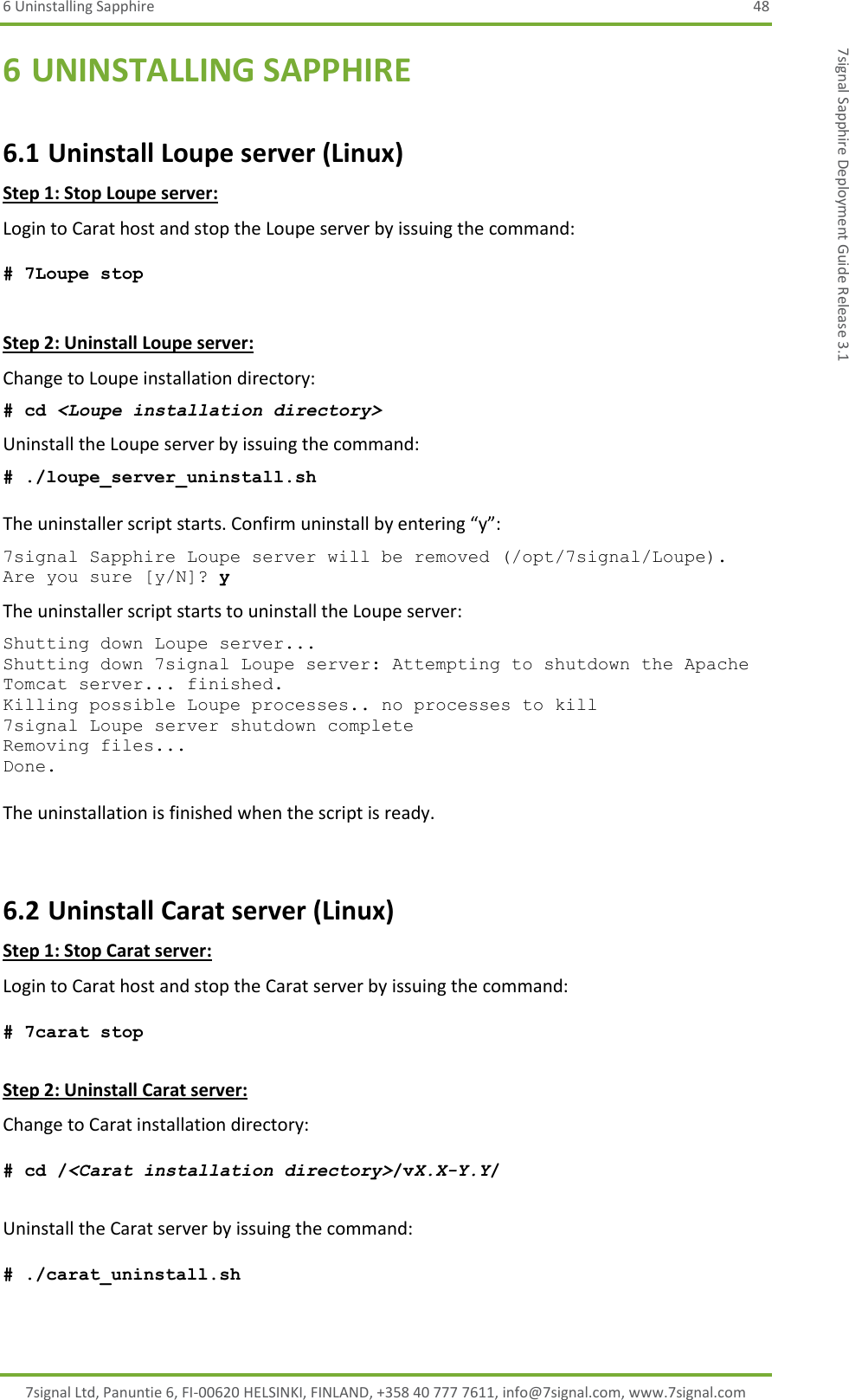 6 Uninstalling Sapphire  48 7signal Ltd, Panuntie 6, FI-00620 HELSINKI, FINLAND, +358 40 777 7611, info@7signal.com, www.7signal.com 7signal Sapphire Deployment Guide Release 3.1 6 UNINSTALLING SAPPHIRE 6.1 Uninstall Loupe server (Linux) Step 1: Stop Loupe server: Login to Carat host and stop the Loupe server by issuing the command:  # 7Loupe stop  Step 2: Uninstall Loupe server: Change to Loupe installation directory: # cd &lt;Loupe installation directory&gt; Uninstall the Loupe server by issuing the command: # ./loupe_server_uninstall.sh   The uninstaller script starts. Confirm uninstall by entering “y”: 7signal Sapphire Loupe server will be removed (/opt/7signal/Loupe). Are you sure [y/N]? y The uninstaller script starts to uninstall the Loupe server: Shutting down Loupe server... Shutting down 7signal Loupe server: Attempting to shutdown the Apache Tomcat server... finished. Killing possible Loupe processes.. no processes to kill 7signal Loupe server shutdown complete Removing files... Done.  The uninstallation is finished when the script is ready.  6.2 Uninstall Carat server (Linux) Step 1: Stop Carat server: Login to Carat host and stop the Carat server by issuing the command:  # 7carat stop  Step 2: Uninstall Carat server: Change to Carat installation directory:  # cd /&lt;Carat installation directory&gt;/vX.X-Y.Y/  Uninstall the Carat server by issuing the command:  # ./carat_uninstall.sh   