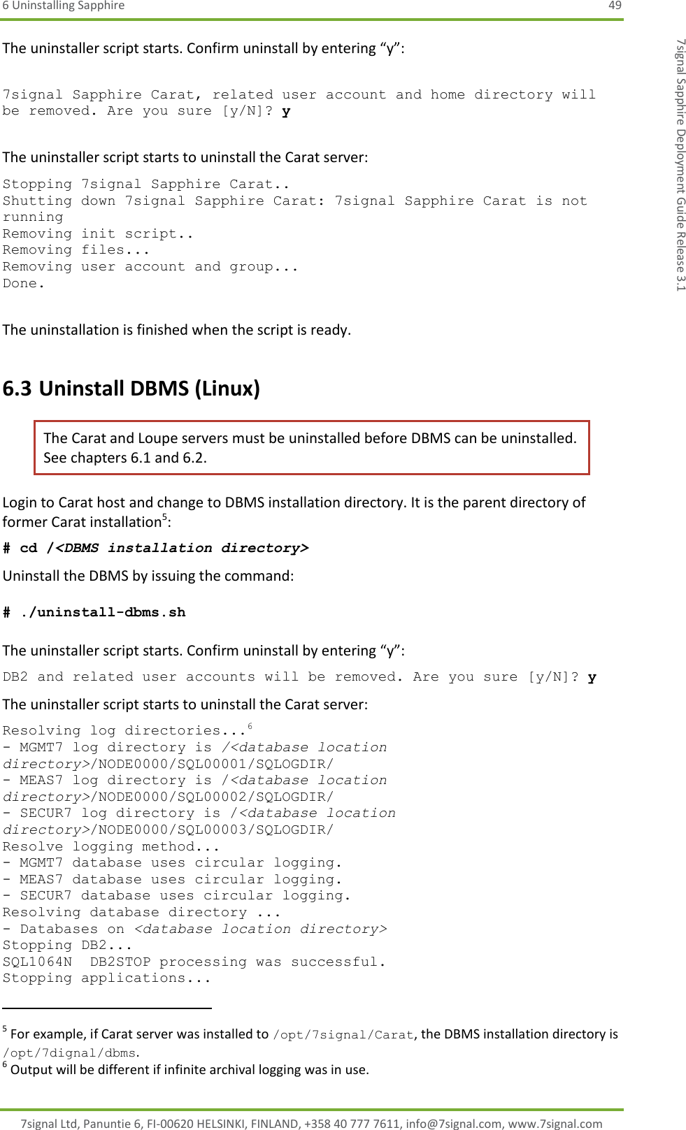 6 Uninstalling Sapphire  49 7signal Ltd, Panuntie 6, FI-00620 HELSINKI, FINLAND, +358 40 777 7611, info@7signal.com, www.7signal.com 7signal Sapphire Deployment Guide Release 3.1 The uninstaller script starts. Confirm uninstall by entering “y”:  7signal Sapphire Carat, related user account and home directory will be removed. Are you sure [y/N]? y  The uninstaller script starts to uninstall the Carat server: Stopping 7signal Sapphire Carat.. Shutting down 7signal Sapphire Carat: 7signal Sapphire Carat is not running Removing init script.. Removing files... Removing user account and group... Done.  The uninstallation is finished when the script is ready. 6.3 Uninstall DBMS (Linux) The Carat and Loupe servers must be uninstalled before DBMS can be uninstalled. See chapters 6.1 and 6.2. Login to Carat host and change to DBMS installation directory. It is the parent directory of former Carat installation5: # cd /&lt;DBMS installation directory&gt; Uninstall the DBMS by issuing the command:  # ./uninstall-dbms.sh   The uninstaller script starts. Confirm uninstall by entering “y”: DB2 and related user accounts will be removed. Are you sure [y/N]? y The uninstaller script starts to uninstall the Carat server: Resolving log directories...6 - MGMT7 log directory is /&lt;database location directory&gt;/NODE0000/SQL00001/SQLOGDIR/ - MEAS7 log directory is /&lt;database location directory&gt;/NODE0000/SQL00002/SQLOGDIR/ - SECUR7 log directory is /&lt;database location directory&gt;/NODE0000/SQL00003/SQLOGDIR/ Resolve logging method... - MGMT7 database uses circular logging. - MEAS7 database uses circular logging. - SECUR7 database uses circular logging. Resolving database directory ... - Databases on &lt;database location directory&gt; Stopping DB2... SQL1064N  DB2STOP processing was successful. Stopping applications...                                                            5 For example, if Carat server was installed to /opt/7signal/Carat, the DBMS installation directory is /opt/7dignal/dbms. 6 Output will be different if infinite archival logging was in use. 