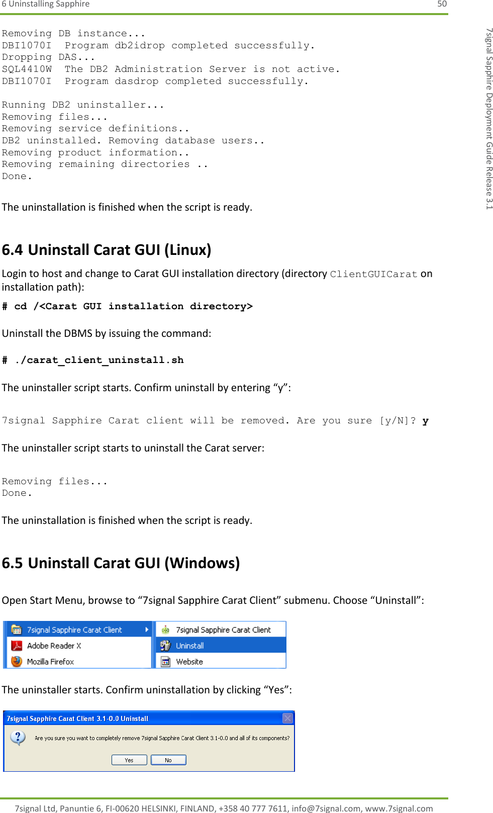 6 Uninstalling Sapphire  50 7signal Ltd, Panuntie 6, FI-00620 HELSINKI, FINLAND, +358 40 777 7611, info@7signal.com, www.7signal.com 7signal Sapphire Deployment Guide Release 3.1 Removing DB instance... DBI1070I  Program db2idrop completed successfully. Dropping DAS... SQL4410W  The DB2 Administration Server is not active. DBI1070I  Program dasdrop completed successfully.  Running DB2 uninstaller... Removing files... Removing service definitions.. DB2 uninstalled. Removing database users.. Removing product information.. Removing remaining directories .. Done.  The uninstallation is finished when the script is ready. 6.4 Uninstall Carat GUI (Linux) Login to host and change to Carat GUI installation directory (directory ClientGUICarat on installation path):  # cd /&lt;Carat GUI installation directory&gt;  Uninstall the DBMS by issuing the command:  # ./carat_client_uninstall.sh   The uninstaller script starts. Confirm uninstall by entering “y”:  7signal Sapphire Carat client will be removed. Are you sure [y/N]? y  The uninstaller script starts to uninstall the Carat server:  Removing files... Done.  The uninstallation is finished when the script is ready. 6.5 Uninstall Carat GUI (Windows)  Open Start Menu, browse to “7signal Sapphire Carat Client” submenu. Choose “Uninstall”:    The uninstaller starts. Confirm uninstallation by clicking “Yes”:   