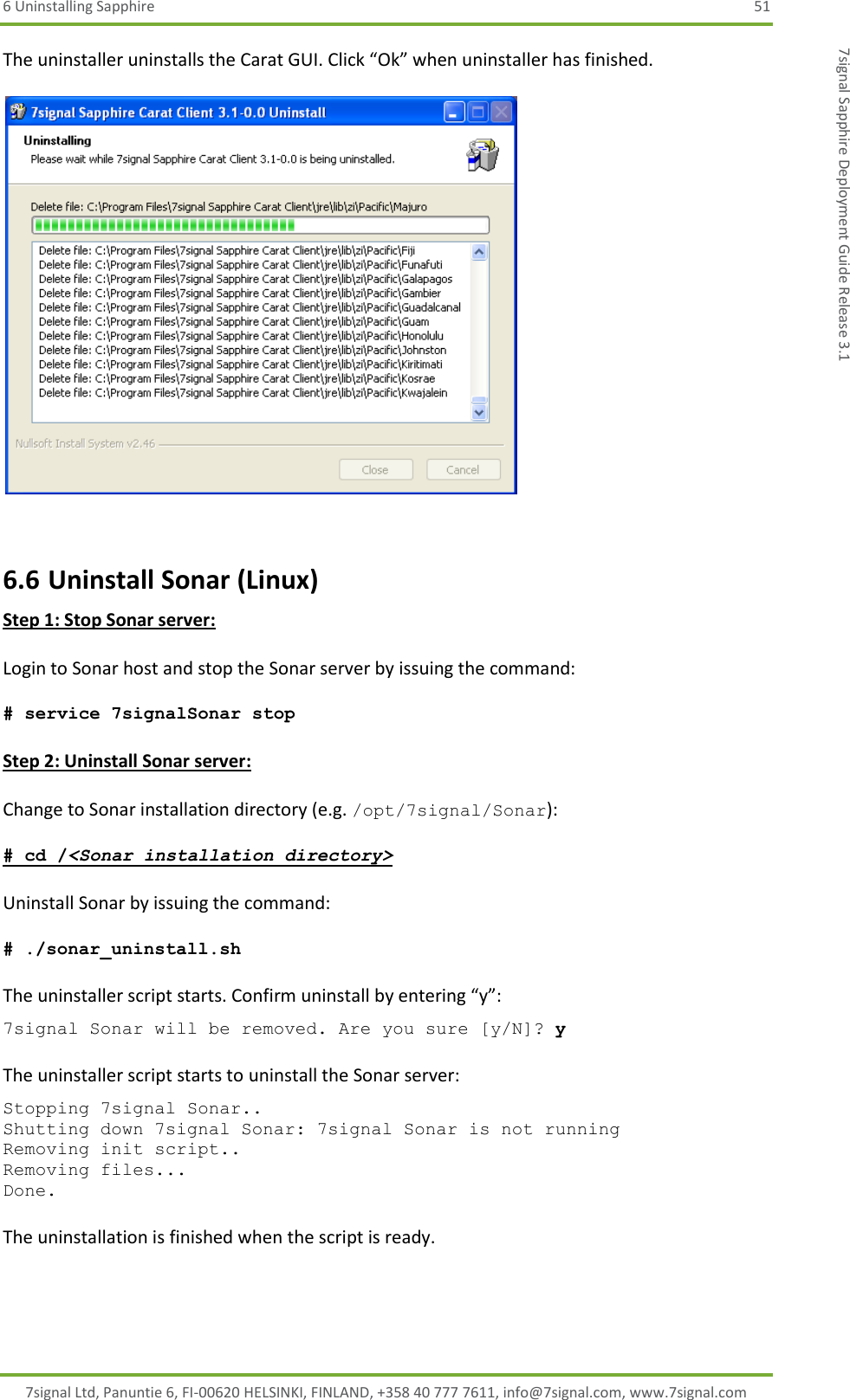 6 Uninstalling Sapphire  51 7signal Ltd, Panuntie 6, FI-00620 HELSINKI, FINLAND, +358 40 777 7611, info@7signal.com, www.7signal.com 7signal Sapphire Deployment Guide Release 3.1 The uninstaller uninstalls the Carat GUI. Click “Ok” when uninstaller has finished.    6.6 Uninstall Sonar (Linux) Step 1: Stop Sonar server:  Login to Sonar host and stop the Sonar server by issuing the command:  # service 7signalSonar stop  Step 2: Uninstall Sonar server:  Change to Sonar installation directory (e.g. /opt/7signal/Sonar):  # cd /&lt;Sonar installation directory&gt;  Uninstall Sonar by issuing the command:  # ./sonar_uninstall.sh  The uninstaller script starts. Confirm uninstall by entering “y”: 7signal Sonar will be removed. Are you sure [y/N]? y  The uninstaller script starts to uninstall the Sonar server: Stopping 7signal Sonar.. Shutting down 7signal Sonar: 7signal Sonar is not running Removing init script.. Removing files... Done.  The uninstallation is finished when the script is ready.    