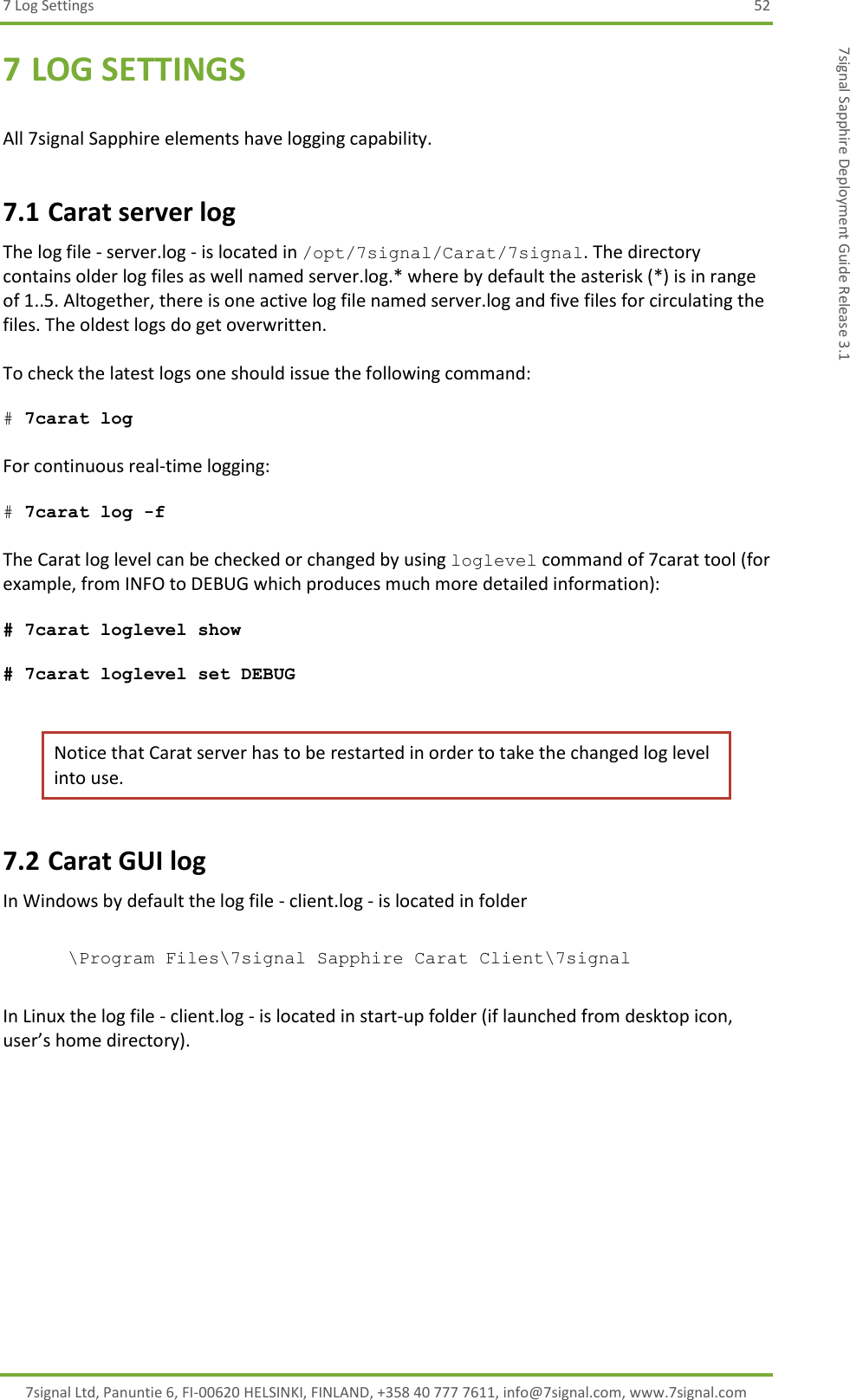 7 Log Settings  52 7signal Ltd, Panuntie 6, FI-00620 HELSINKI, FINLAND, +358 40 777 7611, info@7signal.com, www.7signal.com 7signal Sapphire Deployment Guide Release 3.1 7 LOG SETTINGS  All 7signal Sapphire elements have logging capability. 7.1 Carat server log The log file - server.log - is located in /opt/7signal/Carat/7signal. The directory contains older log files as well named server.log.* where by default the asterisk (*) is in range of 1..5. Altogether, there is one active log file named server.log and five files for circulating the files. The oldest logs do get overwritten.  To check the latest logs one should issue the following command:  # 7carat log   For continuous real-time logging:  # 7carat log -f  The Carat log level can be checked or changed by using loglevel command of 7carat tool (for example, from INFO to DEBUG which produces much more detailed information):  # 7carat loglevel show  # 7carat loglevel set DEBUG  Notice that Carat server has to be restarted in order to take the changed log level into use. 7.2 Carat GUI log In Windows by default the log file - client.log - is located in folder   \Program Files\7signal Sapphire Carat Client\7signal  In Linux the log file - client.log - is located in start-up folder (if launched from desktop icon, user’s home directory). 