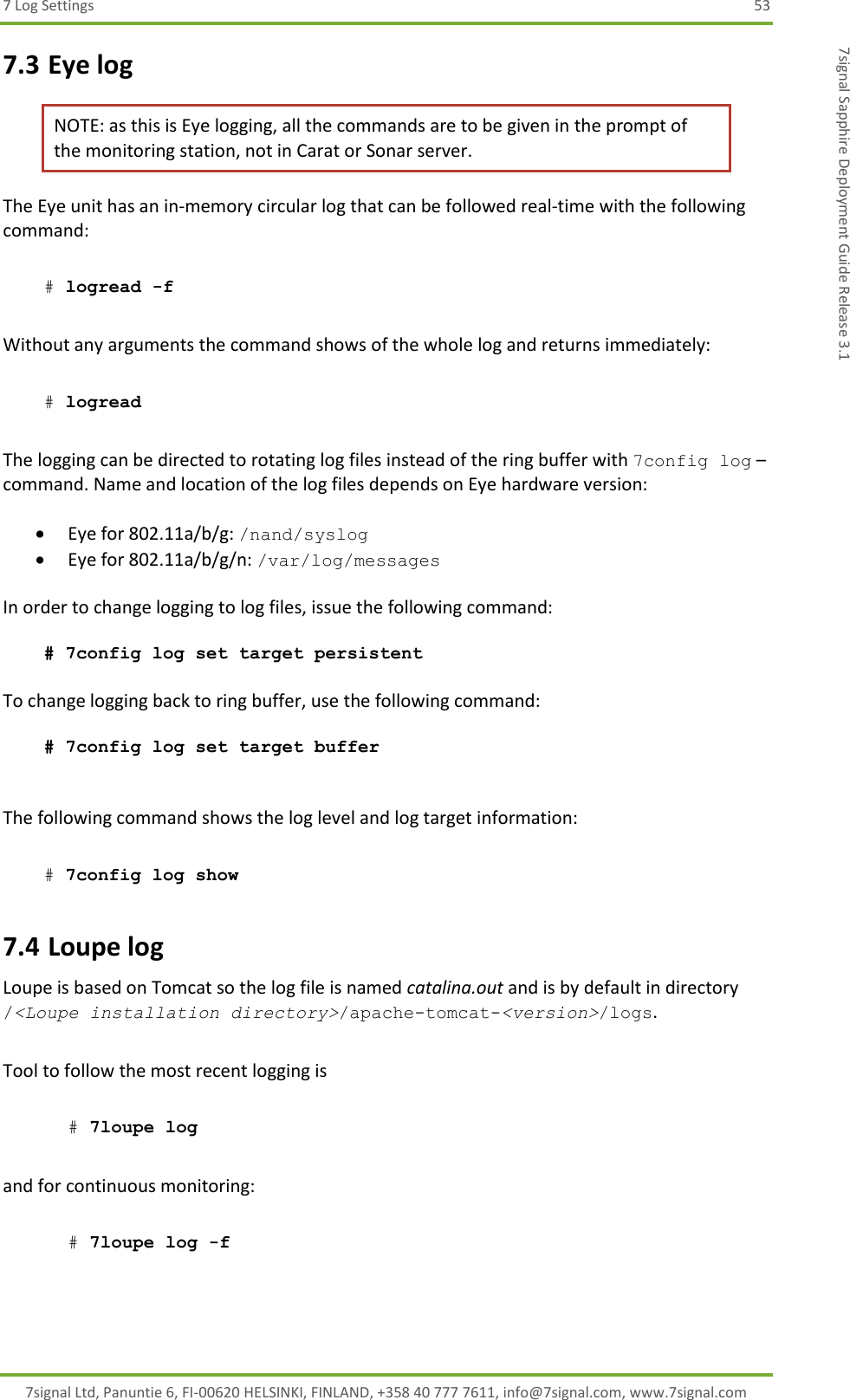 7 Log Settings  53 7signal Ltd, Panuntie 6, FI-00620 HELSINKI, FINLAND, +358 40 777 7611, info@7signal.com, www.7signal.com 7signal Sapphire Deployment Guide Release 3.1 7.3 Eye log NOTE: as this is Eye logging, all the commands are to be given in the prompt of the monitoring station, not in Carat or Sonar server. The Eye unit has an in-memory circular log that can be followed real-time with the following command:   # logread -f   Without any arguments the command shows of the whole log and returns immediately:   # logread  The logging can be directed to rotating log files instead of the ring buffer with 7config log – command. Name and location of the log files depends on Eye hardware version:   Eye for 802.11a/b/g: /nand/syslog  Eye for 802.11a/b/g/n: /var/log/messages  In order to change logging to log files, issue the following command:   # 7config log set target persistent  To change logging back to ring buffer, use the following command:   # 7config log set target buffer   The following command shows the log level and log target information:   # 7config log show  7.4 Loupe log Loupe is based on Tomcat so the log file is named catalina.out and is by default in directory /&lt;Loupe installation directory&gt;/apache-tomcat-&lt;version&gt;/logs.  Tool to follow the most recent logging is  # 7loupe log   and for continuous monitoring:  # 7loupe log -f 