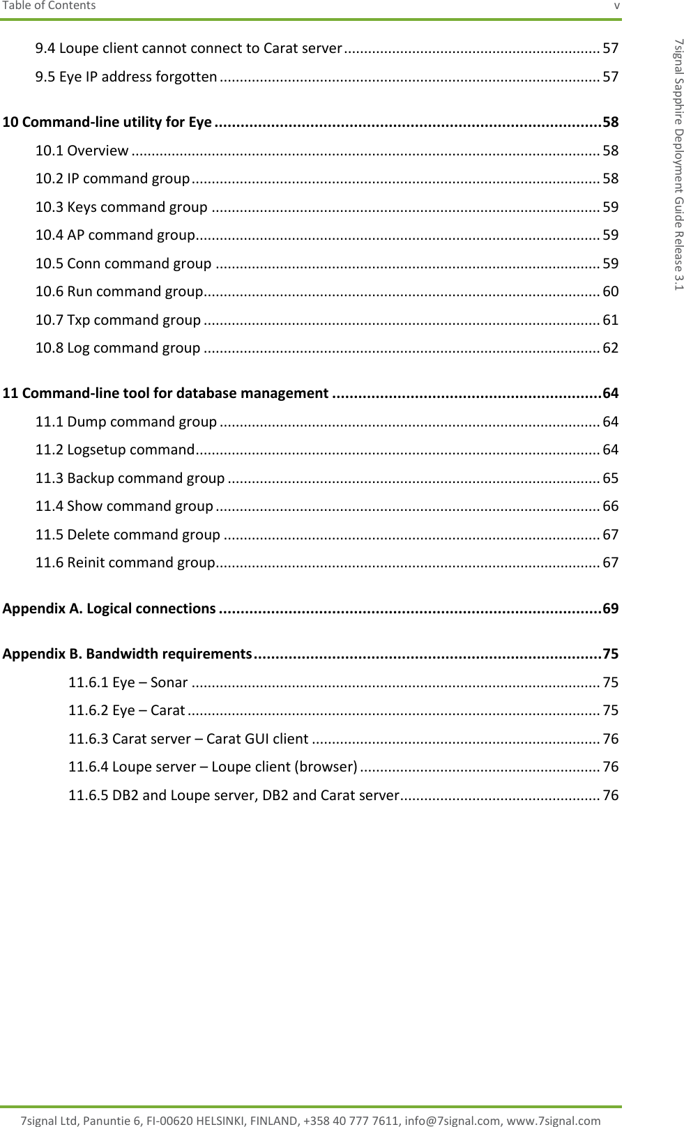 Table of Contents  v 7signal Ltd, Panuntie 6, FI-00620 HELSINKI, FINLAND, +358 40 777 7611, info@7signal.com, www.7signal.com 7signal Sapphire Deployment Guide Release 3.1 9.4 Loupe client cannot connect to Carat server ................................................................ 57 9.5 Eye IP address forgotten ............................................................................................... 57 10 Command-line utility for Eye ......................................................................................... 58 10.1 Overview ..................................................................................................................... 58 10.2 IP command group ...................................................................................................... 58 10.3 Keys command group ................................................................................................. 59 10.4 AP command group..................................................................................................... 59 10.5 Conn command group ................................................................................................ 59 10.6 Run command group ................................................................................................... 60 10.7 Txp command group ................................................................................................... 61 10.8 Log command group ................................................................................................... 62 11 Command-line tool for database management .............................................................. 64 11.1 Dump command group ............................................................................................... 64 11.2 Logsetup command ..................................................................................................... 64 11.3 Backup command group ............................................................................................. 65 11.4 Show command group ................................................................................................ 66 11.5 Delete command group .............................................................................................. 67 11.6 Reinit command group................................................................................................ 67 Appendix A. Logical connections ........................................................................................ 69 Appendix B. Bandwidth requirements ................................................................................ 75 11.6.1 Eye – Sonar ...................................................................................................... 75 11.6.2 Eye – Carat ....................................................................................................... 75 11.6.3 Carat server – Carat GUI client ........................................................................ 76 11.6.4 Loupe server – Loupe client (browser) ............................................................ 76 11.6.5 DB2 and Loupe server, DB2 and Carat server .................................................. 76   