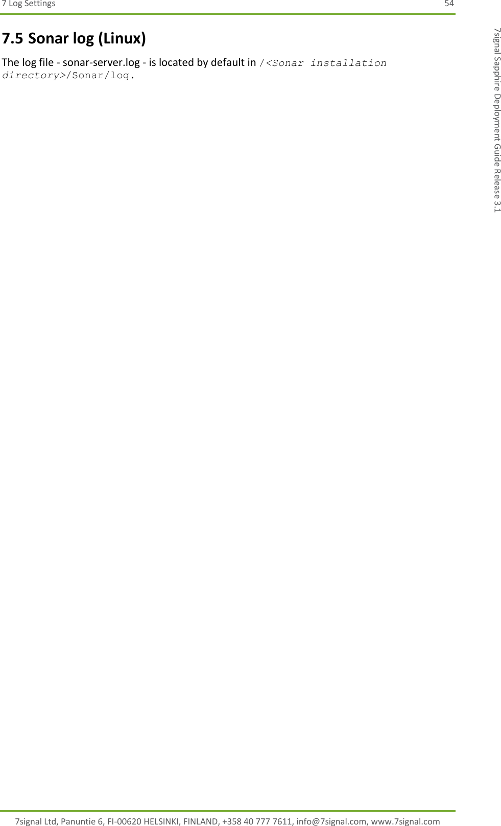 7 Log Settings  54 7signal Ltd, Panuntie 6, FI-00620 HELSINKI, FINLAND, +358 40 777 7611, info@7signal.com, www.7signal.com 7signal Sapphire Deployment Guide Release 3.1 7.5 Sonar log (Linux) The log file - sonar-server.log - is located by default in /&lt;Sonar installation directory&gt;/Sonar/log.  