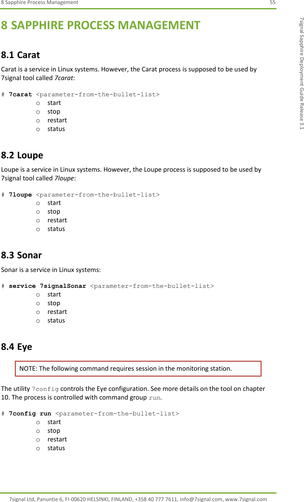 8 Sapphire Process Management  55 7signal Ltd, Panuntie 6, FI-00620 HELSINKI, FINLAND, +358 40 777 7611, info@7signal.com, www.7signal.com 7signal Sapphire Deployment Guide Release 3.1 8 SAPPHIRE PROCESS MANAGEMENT 8.1 Carat Carat is a service in Linux systems. However, the Carat process is supposed to be used by 7signal tool called 7carat:  # 7carat &lt;parameter-from-the-bullet-list&gt; o start o stop o restart o status 8.2 Loupe  Loupe is a service in Linux systems. However, the Loupe process is supposed to be used by 7signal tool called 7loupe:  # 7loupe &lt;parameter-from-the-bullet-list&gt; o start o stop o restart o status 8.3 Sonar Sonar is a service in Linux systems:  # service 7signalSonar &lt;parameter-from-the-bullet-list&gt; o start o stop o restart o status 8.4 Eye NOTE: The following command requires session in the monitoring station. The utility 7config controls the Eye configuration. See more details on the tool on chapter 10. The process is controlled with command group run.  # 7config run &lt;parameter-from-the-bullet-list&gt; o start o stop o restart o status 