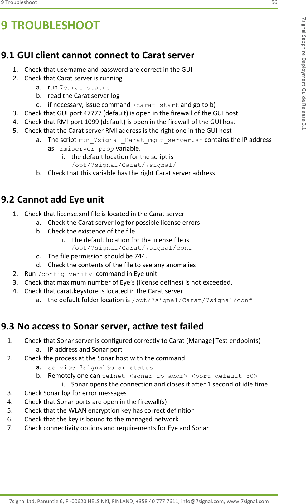 9 Troubleshoot  56 7signal Ltd, Panuntie 6, FI-00620 HELSINKI, FINLAND, +358 40 777 7611, info@7signal.com, www.7signal.com 7signal Sapphire Deployment Guide Release 3.1 9 TROUBLESHOOT 9.1 GUI client cannot connect to Carat server 1. Check that username and password are correct in the GUI 2. Check that Carat server is running a. run 7carat status b. read the Carat server log c. if necessary, issue command 7carat start and go to b) 3. Check that GUI port 47777 (default) is open in the firewall of the GUI host 4. Check that RMI port 1099 (default) is open in the firewall of the GUI host 5. Check that the Carat server RMI address is the right one in the GUI host a. The script run_7signal_Carat_mgmt_server.sh contains the IP address as _rmiserver_prop variable. i. the default location for the script is /opt/7signal/Carat/7signal/ b. Check that this variable has the right Carat server address 9.2 Cannot add Eye unit 1. Check that license.xml file is located in the Carat server a. Check the Carat server log for possible license errors b. Check the existence of the file i. The default location for the license file is /opt/7signal/Carat/7signal/conf  c. The file permission should be 744. d. Check the contents of the file to see any anomalies 2. Run 7config verify command in Eye unit 3. Check that maximum number of Eye’s (license defines) is not exceeded. 4. Check that carat.keystore is located in the Carat server a. the default folder location is /opt/7signal/Carat/7signal/conf  9.3 No access to Sonar server, active test failed 1. Check that Sonar server is configured correctly to Carat (Manage|Test endpoints)  a. IP address and Sonar port 2. Check the process at the Sonar host with the command  a. service 7signalSonar status b. Remotely one can telnet &lt;sonar-ip-addr&gt; &lt;port-default-80&gt; i. Sonar opens the connection and closes it after 1 second of idle time 3. Check Sonar log for error messages 4. Check that Sonar ports are open in the firewall(s) 5. Check that the WLAN encryption key has correct definition 6. Check that the key is bound to the managed network 7. Check connectivity options and requirements for Eye and Sonar 