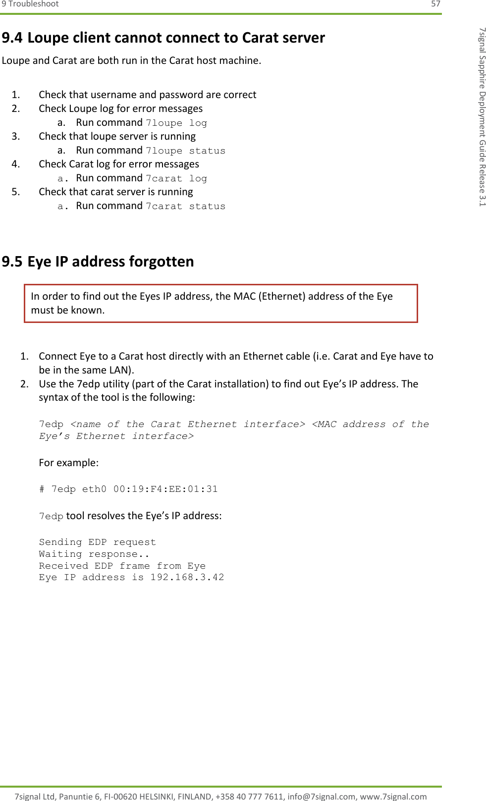 9 Troubleshoot  57 7signal Ltd, Panuntie 6, FI-00620 HELSINKI, FINLAND, +358 40 777 7611, info@7signal.com, www.7signal.com 7signal Sapphire Deployment Guide Release 3.1 9.4 Loupe client cannot connect to Carat server Loupe and Carat are both run in the Carat host machine.  1. Check that username and password are correct 2. Check Loupe log for error messages a. Run command 7loupe log 3. Check that loupe server is running a. Run command 7loupe status 4. Check Carat log for error messages a. Run command 7carat log 5. Check that carat server is running a. Run command 7carat status   9.5 Eye IP address forgotten In order to find out the Eyes IP address, the MAC (Ethernet) address of the Eye must be known.  1. Connect Eye to a Carat host directly with an Ethernet cable (i.e. Carat and Eye have to be in the same LAN). 2. Use the 7edp utility (part of the Carat installation) to find out Eye’s IP address. The syntax of the tool is the following:  7edp &lt;name of the Carat Ethernet interface&gt; &lt;MAC address of the Eye’s Ethernet interface&gt;  For example:  # 7edp eth0 00:19:F4:EE:01:31  7edp tool resolves the Eye’s IP address:  Sending EDP request Waiting response.. Received EDP frame from Eye Eye IP address is 192.168.3.42  