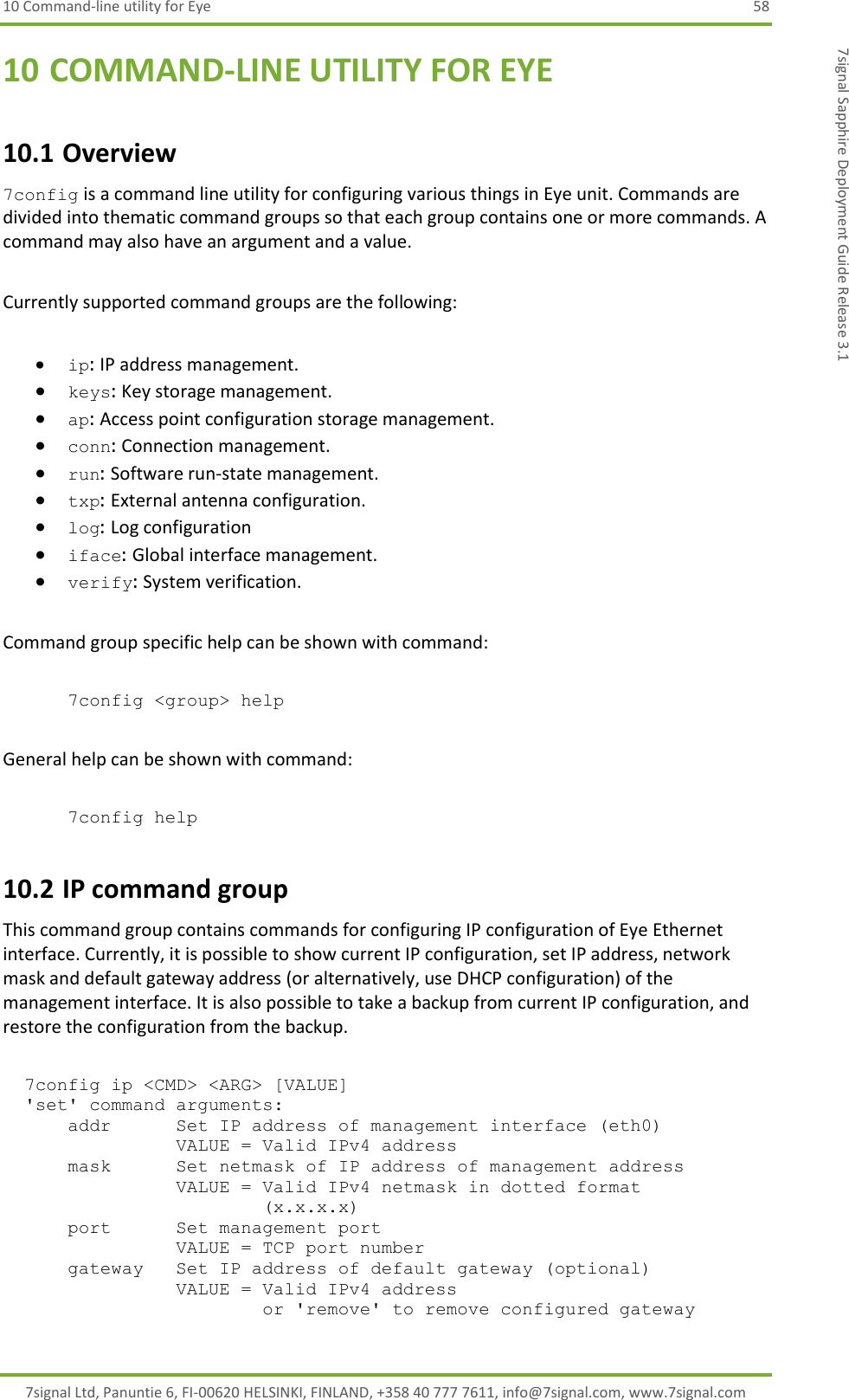 10 Command-line utility for Eye  58 7signal Ltd, Panuntie 6, FI-00620 HELSINKI, FINLAND, +358 40 777 7611, info@7signal.com, www.7signal.com 7signal Sapphire Deployment Guide Release 3.1 10 COMMAND-LINE UTILITY FOR EYE 10.1 Overview 7config is a command line utility for configuring various things in Eye unit. Commands are divided into thematic command groups so that each group contains one or more commands. A command may also have an argument and a value.  Currently supported command groups are the following:   ip: IP address management.  keys: Key storage management.  ap: Access point configuration storage management.  conn: Connection management.  run: Software run-state management.  txp: External antenna configuration.  log: Log configuration   iface: Global interface management.  verify: System verification.   Command group specific help can be shown with command:  7config &lt;group&gt; help  General help can be shown with command:  7config help 10.2 IP command group This command group contains commands for configuring IP configuration of Eye Ethernet interface. Currently, it is possible to show current IP configuration, set IP address, network mask and default gateway address (or alternatively, use DHCP configuration) of the management interface. It is also possible to take a backup from current IP configuration, and restore the configuration from the backup.    7config ip &lt;CMD&gt; &lt;ARG&gt; [VALUE]   &apos;set&apos; command arguments:       addr      Set IP address of management interface (eth0)                 VALUE = Valid IPv4 address       mask      Set netmask of IP address of management address                 VALUE = Valid IPv4 netmask in dotted format                         (x.x.x.x)       port      Set management port                 VALUE = TCP port number       gateway   Set IP address of default gateway (optional)                 VALUE = Valid IPv4 address                         or &apos;remove&apos; to remove configured gateway 