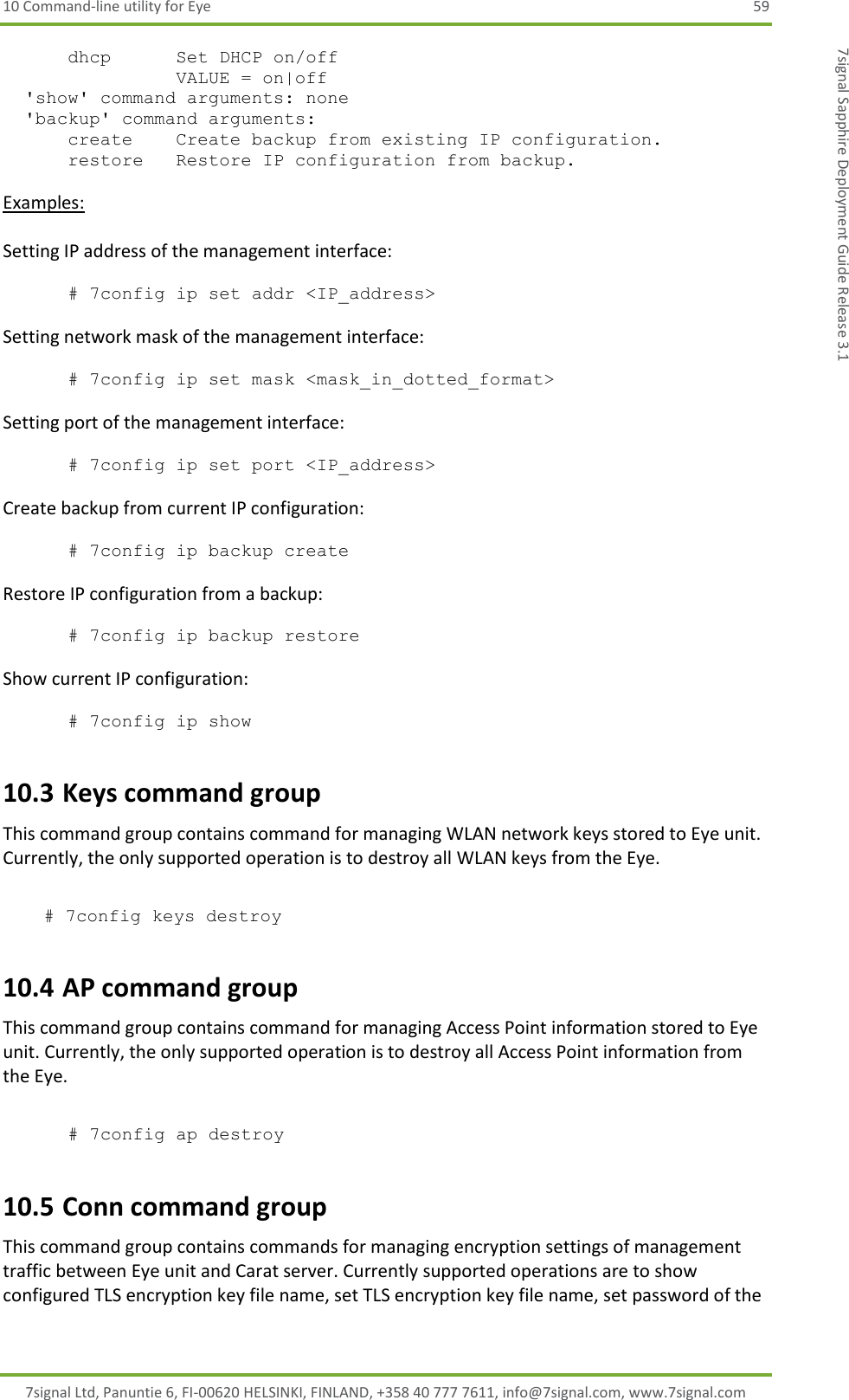 10 Command-line utility for Eye  59 7signal Ltd, Panuntie 6, FI-00620 HELSINKI, FINLAND, +358 40 777 7611, info@7signal.com, www.7signal.com 7signal Sapphire Deployment Guide Release 3.1       dhcp      Set DHCP on/off                 VALUE = on|off   &apos;show&apos; command arguments: none   &apos;backup&apos; command arguments:       create    Create backup from existing IP configuration.       restore   Restore IP configuration from backup.   Examples:  Setting IP address of the management interface:  # 7config ip set addr &lt;IP_address&gt;   Setting network mask of the management interface:  # 7config ip set mask &lt;mask_in_dotted_format&gt;  Setting port of the management interface:  # 7config ip set port &lt;IP_address&gt;   Create backup from current IP configuration:  # 7config ip backup create  Restore IP configuration from a backup:  # 7config ip backup restore  Show current IP configuration:  # 7config ip show 10.3 Keys command group This command group contains command for managing WLAN network keys stored to Eye unit. Currently, the only supported operation is to destroy all WLAN keys from the Eye.   # 7config keys destroy    10.4 AP command group This command group contains command for managing Access Point information stored to Eye unit. Currently, the only supported operation is to destroy all Access Point information from the Eye.  # 7config ap destroy    10.5 Conn command group This command group contains commands for managing encryption settings of management traffic between Eye unit and Carat server. Currently supported operations are to show configured TLS encryption key file name, set TLS encryption key file name, set password of the 