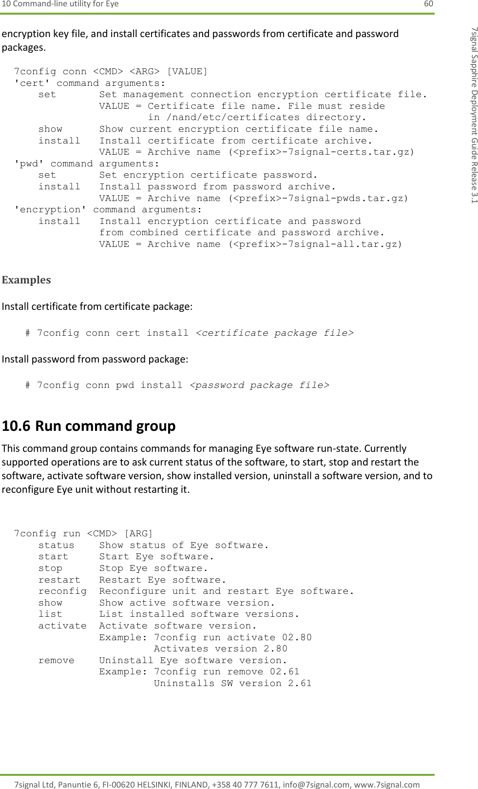 10 Command-line utility for Eye  60 7signal Ltd, Panuntie 6, FI-00620 HELSINKI, FINLAND, +358 40 777 7611, info@7signal.com, www.7signal.com 7signal Sapphire Deployment Guide Release 3.1 encryption key file, and install certificates and passwords from certificate and password packages.        7config conn &lt;CMD&gt; &lt;ARG&gt; [VALUE]   &apos;cert&apos; command arguments:       set       Set management connection encryption certificate file.                 VALUE = Certificate file name. File must reside                         in /nand/etc/certificates directory.       show      Show current encryption certificate file name.       install   Install certificate from certificate archive.                 VALUE = Archive name (&lt;prefix&gt;-7signal-certs.tar.gz)   &apos;pwd&apos; command arguments:       set       Set encryption certificate password.       install   Install password from password archive.                 VALUE = Archive name (&lt;prefix&gt;-7signal-pwds.tar.gz)   &apos;encryption&apos; command arguments:       install   Install encryption certificate and password                 from combined certificate and password archive.                 VALUE = Archive name (&lt;prefix&gt;-7signal-all.tar.gz)    Examples  Install certificate from certificate package:   # 7config conn cert install &lt;certificate package file&gt;  Install password from password package:   # 7config conn pwd install &lt;password package file&gt; 10.6 Run command group This command group contains commands for managing Eye software run-state. Currently supported operations are to ask current status of the software, to start, stop and restart the software, activate software version, show installed version, uninstall a software version, and to reconfigure Eye unit without restarting it.         7config run &lt;CMD&gt; [ARG]       status    Show status of Eye software.       start     Start Eye software.       stop      Stop Eye software.       restart   Restart Eye software.       reconfig  Reconfigure unit and restart Eye software.       show      Show active software version.       list      List installed software versions.       activate  Activate software version.                 Example: 7config run activate 02.80                          Activates version 2.80       remove    Uninstall Eye software version.                 Example: 7config run remove 02.61                          Uninstalls SW version 2.61    
