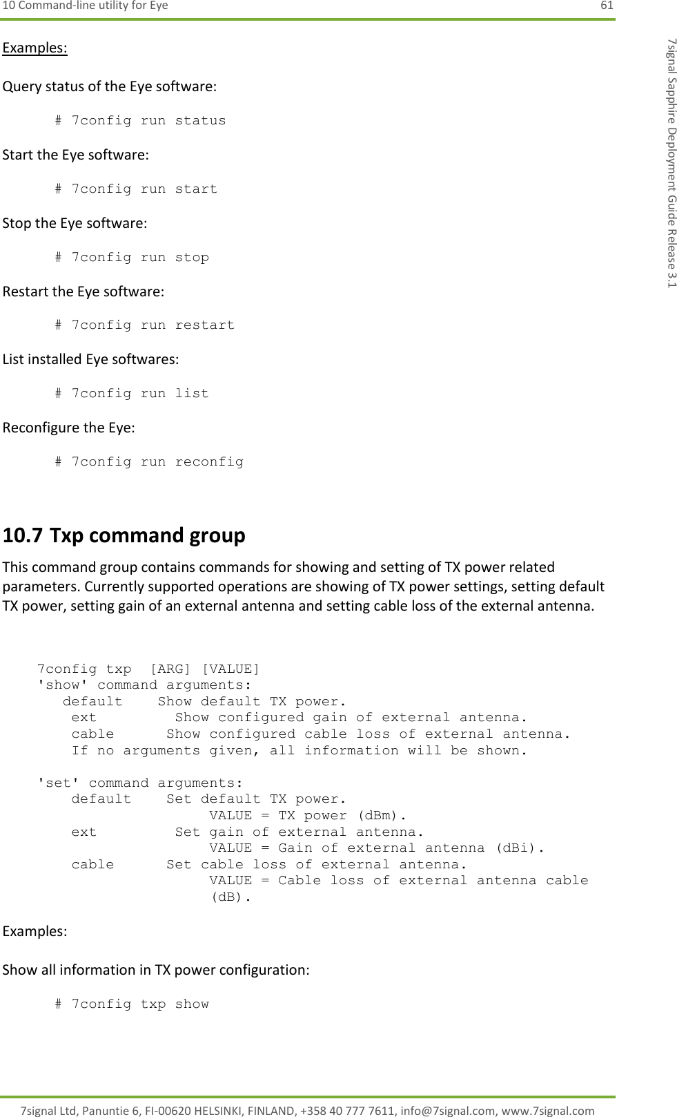 10 Command-line utility for Eye  61 7signal Ltd, Panuntie 6, FI-00620 HELSINKI, FINLAND, +358 40 777 7611, info@7signal.com, www.7signal.com 7signal Sapphire Deployment Guide Release 3.1 Examples:  Query status of the Eye software:  # 7config run status  Start the Eye software:  # 7config run start  Stop the Eye software:  # 7config run stop  Restart the Eye software:  # 7config run restart  List installed Eye softwares:  # 7config run list  Reconfigure the Eye:  # 7config run reconfig  10.7 Txp command group This command group contains commands for showing and setting of TX power related parameters. Currently supported operations are showing of TX power settings, setting default TX power, setting gain of an external antenna and setting cable loss of the external antenna.       7config txp  [ARG] [VALUE]     &apos;show&apos; command arguments:        default    Show default TX power.         ext         Show configured gain of external antenna.         cable      Show configured cable loss of external antenna.         If no arguments given, all information will be shown.      &apos;set&apos; command arguments:         default    Set default TX power. VALUE = TX power (dBm).         ext         Set gain of external antenna. VALUE = Gain of external antenna (dBi).         cable      Set cable loss of external antenna. VALUE = Cable loss of external antenna cable (dB).  Examples:  Show all information in TX power configuration:  # 7config txp show  