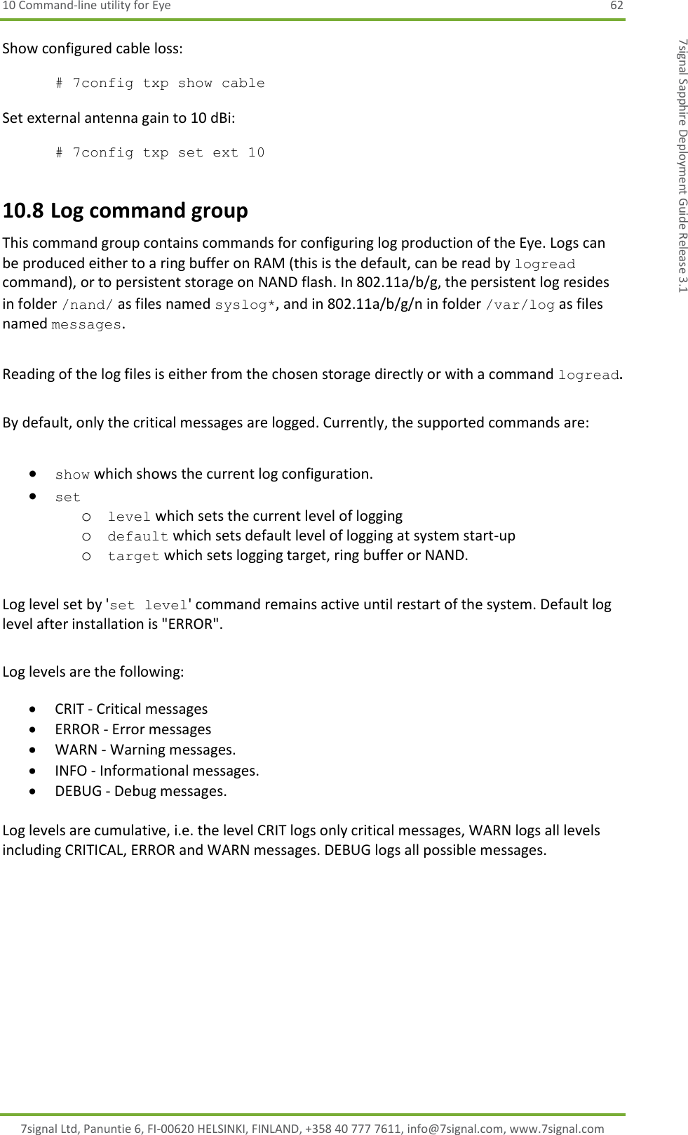 10 Command-line utility for Eye  62 7signal Ltd, Panuntie 6, FI-00620 HELSINKI, FINLAND, +358 40 777 7611, info@7signal.com, www.7signal.com 7signal Sapphire Deployment Guide Release 3.1 Show configured cable loss:  # 7config txp show cable  Set external antenna gain to 10 dBi:  # 7config txp set ext 10 10.8 Log command group This command group contains commands for configuring log production of the Eye. Logs can be produced either to a ring buffer on RAM (this is the default, can be read by logread command), or to persistent storage on NAND flash. In 802.11a/b/g, the persistent log resides  in folder /nand/ as files named syslog*, and in 802.11a/b/g/n in folder /var/log as files named messages.  Reading of the log files is either from the chosen storage directly or with a command logread.  By default, only the critical messages are logged. Currently, the supported commands are:   show which shows the current log configuration.  set  o level which sets the current level of logging o default which sets default level of logging at system start-up o target which sets logging target, ring buffer or NAND.   Log level set by &apos;set level&apos; command remains active until restart of the system. Default log level after installation is &quot;ERROR&quot;.  Log levels are the following:   CRIT - Critical messages  ERROR - Error messages  WARN - Warning messages.  INFO - Informational messages.  DEBUG - Debug messages.  Log levels are cumulative, i.e. the level CRIT logs only critical messages, WARN logs all levels including CRITICAL, ERROR and WARN messages. DEBUG logs all possible messages.   