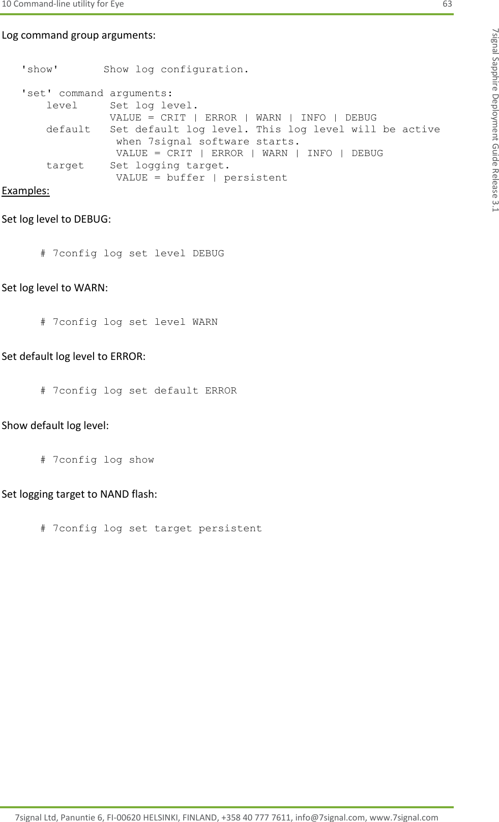 10 Command-line utility for Eye  63 7signal Ltd, Panuntie 6, FI-00620 HELSINKI, FINLAND, +358 40 777 7611, info@7signal.com, www.7signal.com 7signal Sapphire Deployment Guide Release 3.1 Log command group arguments:     &apos;show&apos;       Show log configuration.       &apos;set&apos; command arguments:        level     Set log level.                  VALUE = CRIT | ERROR | WARN | INFO | DEBUG         default   Set default log level. This log level will be active                   when 7signal software starts.                   VALUE = CRIT | ERROR | WARN | INFO | DEBUG        target    Set logging target.                    VALUE = buffer | persistent  Examples:  Set log level to DEBUG:  # 7config log set level DEBUG  Set log level to WARN:  # 7config log set level WARN  Set default log level to ERROR:  # 7config log set default ERROR  Show default log level:  # 7config log show  Set logging target to NAND flash:  # 7config log set target persistent 