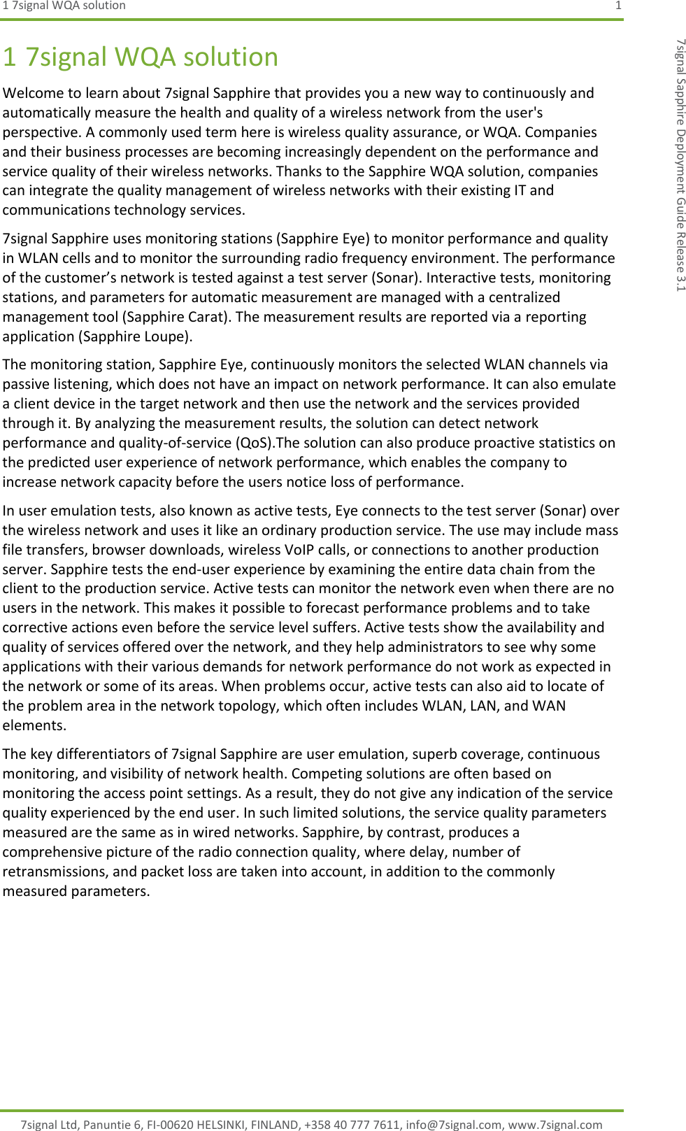 1 7signal WQA solution  1 7signal Ltd, Panuntie 6, FI-00620 HELSINKI, FINLAND, +358 40 777 7611, info@7signal.com, www.7signal.com 7signal Sapphire Deployment Guide Release 3.1 1 7signal WQA solution Welcome to learn about 7signal Sapphire that provides you a new way to continuously and automatically measure the health and quality of a wireless network from the user&apos;s perspective. A commonly used term here is wireless quality assurance, or WQA. Companies and their business processes are becoming increasingly dependent on the performance and service quality of their wireless networks. Thanks to the Sapphire WQA solution, companies can integrate the quality management of wireless networks with their existing IT and communications technology services. 7signal Sapphire uses monitoring stations (Sapphire Eye) to monitor performance and quality in WLAN cells and to monitor the surrounding radio frequency environment. The performance of the customer’s network is tested against a test server (Sonar). Interactive tests, monitoring stations, and parameters for automatic measurement are managed with a centralized management tool (Sapphire Carat). The measurement results are reported via a reporting application (Sapphire Loupe).  The monitoring station, Sapphire Eye, continuously monitors the selected WLAN channels via passive listening, which does not have an impact on network performance. It can also emulate a client device in the target network and then use the network and the services provided through it. By analyzing the measurement results, the solution can detect network performance and quality-of-service (QoS).The solution can also produce proactive statistics on the predicted user experience of network performance, which enables the company to increase network capacity before the users notice loss of performance. In user emulation tests, also known as active tests, Eye connects to the test server (Sonar) over the wireless network and uses it like an ordinary production service. The use may include mass file transfers, browser downloads, wireless VoIP calls, or connections to another production server. Sapphire tests the end-user experience by examining the entire data chain from the client to the production service. Active tests can monitor the network even when there are no users in the network. This makes it possible to forecast performance problems and to take corrective actions even before the service level suffers. Active tests show the availability and quality of services offered over the network, and they help administrators to see why some applications with their various demands for network performance do not work as expected in the network or some of its areas. When problems occur, active tests can also aid to locate of the problem area in the network topology, which often includes WLAN, LAN, and WAN elements. The key differentiators of 7signal Sapphire are user emulation, superb coverage, continuous monitoring, and visibility of network health. Competing solutions are often based on monitoring the access point settings. As a result, they do not give any indication of the service quality experienced by the end user. In such limited solutions, the service quality parameters measured are the same as in wired networks. Sapphire, by contrast, produces a comprehensive picture of the radio connection quality, where delay, number of retransmissions, and packet loss are taken into account, in addition to the commonly measured parameters. 