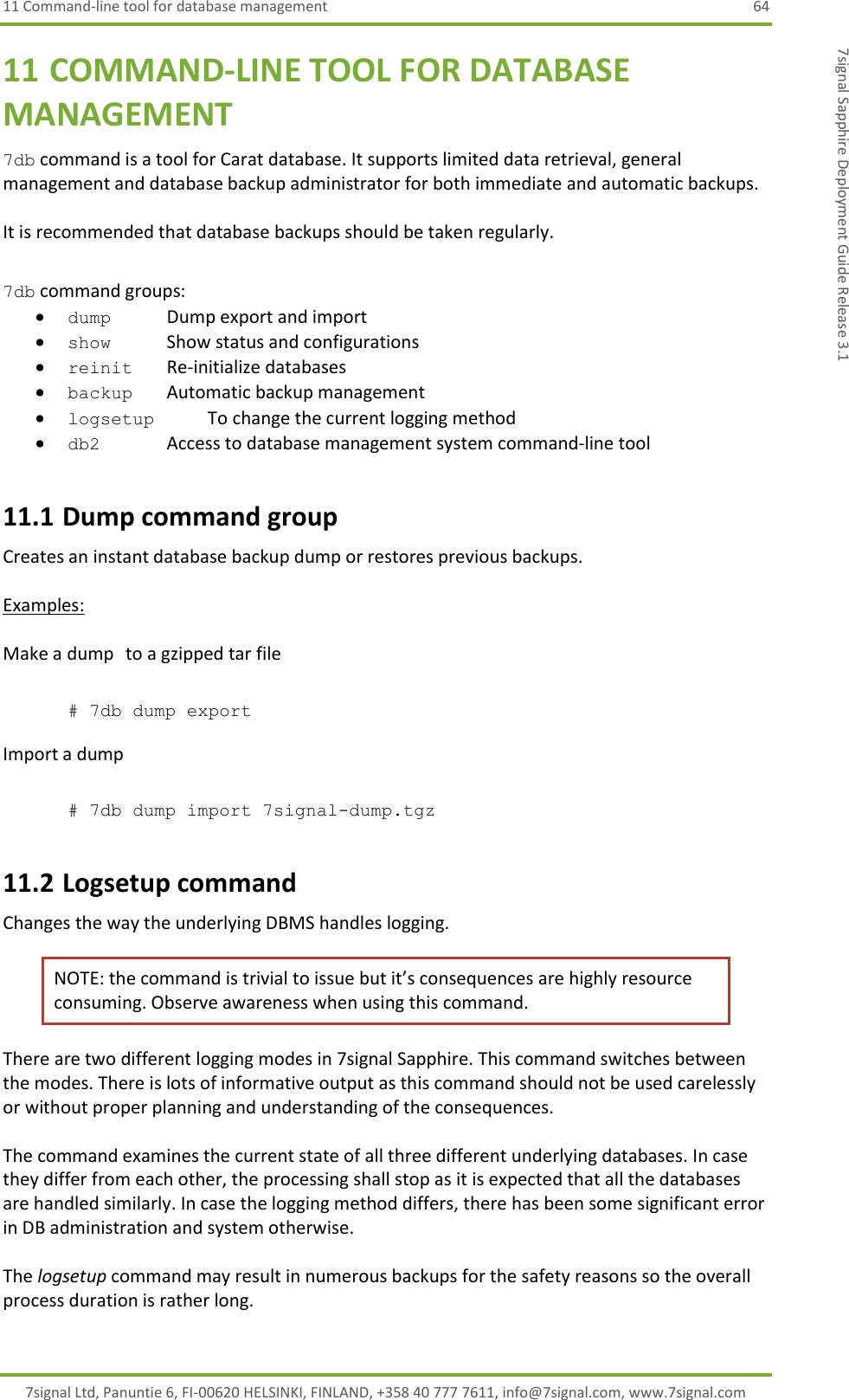 11 Command-line tool for database management  64 7signal Ltd, Panuntie 6, FI-00620 HELSINKI, FINLAND, +358 40 777 7611, info@7signal.com, www.7signal.com 7signal Sapphire Deployment Guide Release 3.1 11 COMMAND-LINE TOOL FOR DATABASE MANAGEMENT 7db command is a tool for Carat database. It supports limited data retrieval, general management and database backup administrator for both immediate and automatic backups.   It is recommended that database backups should be taken regularly.  7db command groups:  dump       Dump export and import  show        Show status and configurations  reinit     Re-initialize databases  backup      Automatic backup management  logsetup      To change the current logging method  db2    Access to database management system command-line tool 11.1 Dump command group Creates an instant database backup dump or restores previous backups.   Examples:  Make a dump   to a gzipped tar file  # 7db dump export  Import a dump  # 7db dump import 7signal-dump.tgz 11.2 Logsetup command Changes the way the underlying DBMS handles logging. NOTE: the command is trivial to issue but it’s consequences are highly resource consuming. Observe awareness when using this command. There are two different logging modes in 7signal Sapphire. This command switches between the modes. There is lots of informative output as this command should not be used carelessly or without proper planning and understanding of the consequences.  The command examines the current state of all three different underlying databases. In case they differ from each other, the processing shall stop as it is expected that all the databases are handled similarly. In case the logging method differs, there has been some significant error in DB administration and system otherwise.  The logsetup command may result in numerous backups for the safety reasons so the overall process duration is rather long. 