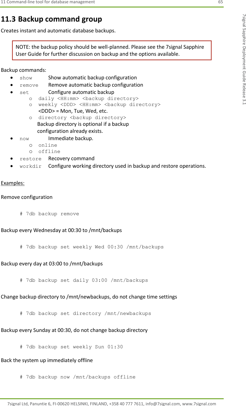 11 Command-line tool for database management  65 7signal Ltd, Panuntie 6, FI-00620 HELSINKI, FINLAND, +358 40 777 7611, info@7signal.com, www.7signal.com 7signal Sapphire Deployment Guide Release 3.1 11.3 Backup command group Creates instant and automatic database backups. NOTE: the backup policy should be well-planned. Please see the 7signal Sapphire User Guide for further discussion on backup and the options available. Backup commands:  show    Show automatic backup configuration  remove  Remove automatic backup configuration  set    Configure automatic backup o daily &lt;HH:mm&gt; &lt;backup directory&gt; o weekly &lt;DDD&gt; &lt;HH:mm&gt; &lt;backup directory&gt; &lt;DDD&gt; = Mon, Tue, Wed, etc. o directory &lt;backup directory&gt;                                                       Backup directory is optional if a backup                             configuration already exists.  now    Immediate backup. o online o offline  restore  Recovery command  workdir  Configure working directory used in backup and restore operations.  Examples:  Remove configuration  # 7db backup remove  Backup every Wednesday at 00:30 to /mnt/backups  # 7db backup set weekly Wed 00:30 /mnt/backups   Backup every day at 03:00 to /mnt/backups  # 7db backup set daily 03:00 /mnt/backups  Change backup directory to /mnt/newbackups, do not change time settings  # 7db backup set directory /mnt/newbackups  Backup every Sunday at 00:30, do not change backup directory  # 7db backup set weekly Sun 01:30  Back the system up immediately offline   # 7db backup now /mnt/backups offline  