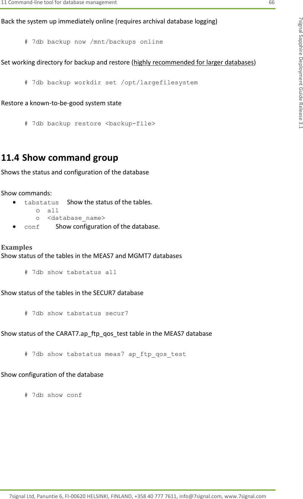 11 Command-line tool for database management  66 7signal Ltd, Panuntie 6, FI-00620 HELSINKI, FINLAND, +358 40 777 7611, info@7signal.com, www.7signal.com 7signal Sapphire Deployment Guide Release 3.1 Back the system up immediately online (requires archival database logging)   # 7db backup now /mnt/backups online  Set working directory for backup and restore (highly recommended for larger databases)  # 7db backup workdir set /opt/largefilesystem  Restore a known-to-be-good system state  # 7db backup restore &lt;backup-file&gt;  11.4 Show command group Shows the status and configuration of the database  Show commands:  tabstatus     Show the status of the tables. o all o &lt;database_name&gt;  conf          Show configuration of the database.  Examples Show status of the tables in the MEAS7 and MGMT7 databases  # 7db show tabstatus all  Show status of the tables in the SECUR7 database  # 7db show tabstatus secur7  Show status of the CARAT7.ap_ftp_qos_test table in the MEAS7 database  # 7db show tabstatus meas7 ap_ftp_qos_test  Show configuration of the database  # 7db show conf 