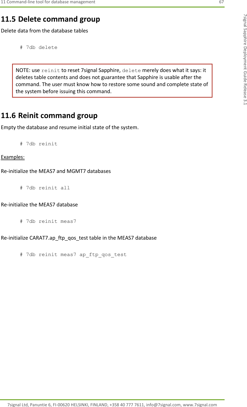 11 Command-line tool for database management  67 7signal Ltd, Panuntie 6, FI-00620 HELSINKI, FINLAND, +358 40 777 7611, info@7signal.com, www.7signal.com 7signal Sapphire Deployment Guide Release 3.1 11.5 Delete command group Delete data from the database tables  # 7db delete  NOTE: use reinit to reset 7signal Sapphire, delete merely does what it says: it deletes table contents and does not guarantee that Sapphire is usable after the command. The user must know how to restore some sound and complete state of the system before issuing this command. 11.6 Reinit command group Empty the database and resume initial state of the system.  # 7db reinit  Examples:  Re-initialize the MEAS7 and MGMT7 databases  # 7db reinit all  Re-initialize the MEAS7 database  # 7db reinit meas7  Re-initialize CARAT7.ap_ftp_qos_test table in the MEAS7 database  # 7db reinit meas7 ap_ftp_qos_test 