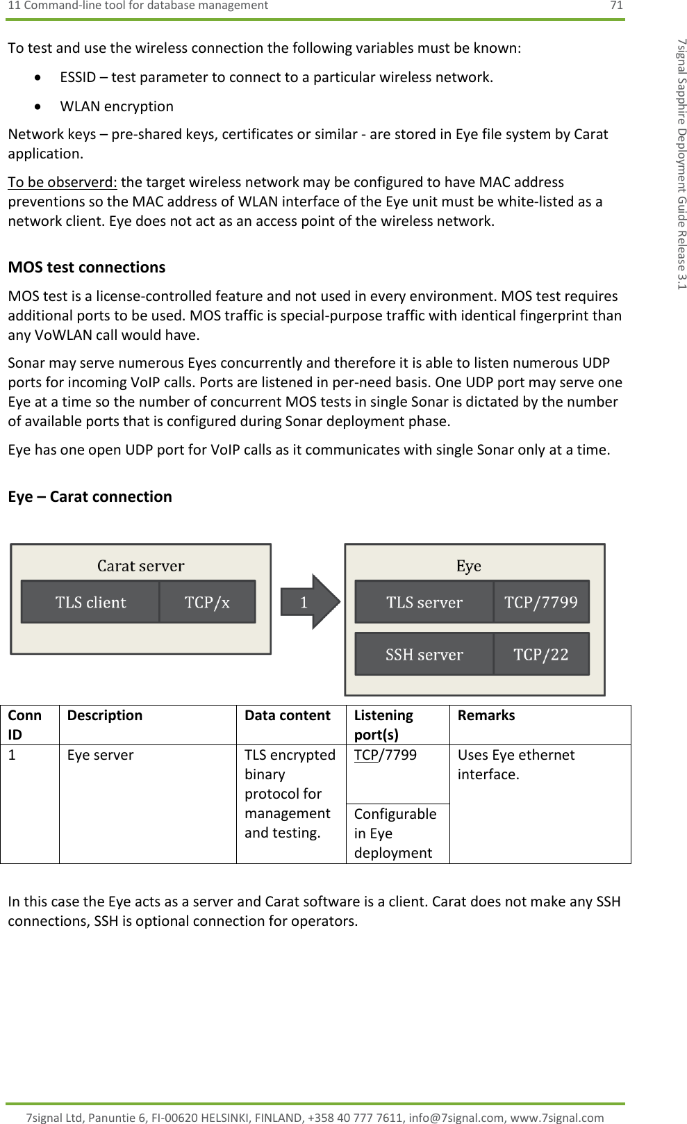 11 Command-line tool for database management  71 7signal Ltd, Panuntie 6, FI-00620 HELSINKI, FINLAND, +358 40 777 7611, info@7signal.com, www.7signal.com 7signal Sapphire Deployment Guide Release 3.1 To test and use the wireless connection the following variables must be known:  ESSID – test parameter to connect to a particular wireless network.  WLAN encryption  Network keys – pre-shared keys, certificates or similar - are stored in Eye file system by Carat application. To be observerd: the target wireless network may be configured to have MAC address preventions so the MAC address of WLAN interface of the Eye unit must be white-listed as a network client. Eye does not act as an access point of the wireless network. MOS test connections MOS test is a license-controlled feature and not used in every environment. MOS test requires additional ports to be used. MOS traffic is special-purpose traffic with identical fingerprint than any VoWLAN call would have. Sonar may serve numerous Eyes concurrently and therefore it is able to listen numerous UDP ports for incoming VoIP calls. Ports are listened in per-need basis. One UDP port may serve one Eye at a time so the number of concurrent MOS tests in single Sonar is dictated by the number of available ports that is configured during Sonar deployment phase. Eye has one open UDP port for VoIP calls as it communicates with single Sonar only at a time. Eye – Carat connection    Conn ID Description Data content Listening port(s)  Remarks 1 Eye server TLS encrypted binary protocol for management and testing. TCP/7799 Uses Eye ethernet interface. Configurable in Eye deployment  In this case the Eye acts as a server and Carat software is a client. Carat does not make any SSH connections, SSH is optional connection for operators. 