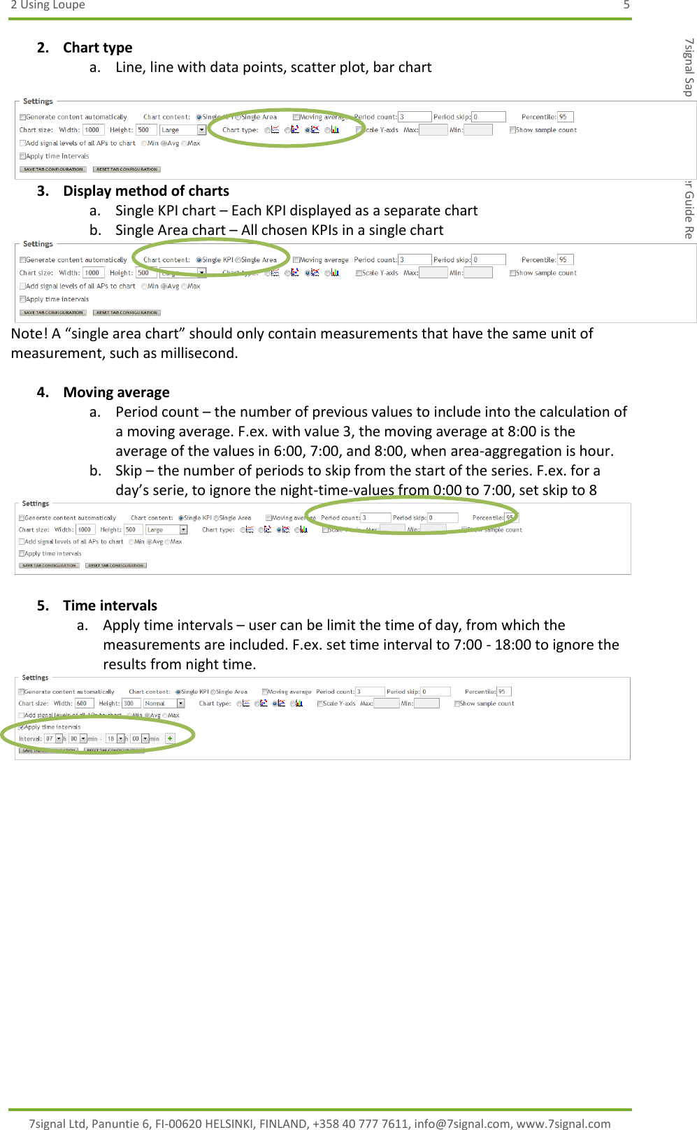 2 Using Loupe  5 7signal Ltd, Panuntie 6, FI-00620 HELSINKI, FINLAND, +358 40 777 7611, info@7signal.com, www.7signal.com 7signal Sapphire Loupe User Guide Release 3.1 2. Chart type a. Line, line with data points, scatter plot, bar chart   3. Display method of charts a. Single KPI chart – Each KPI displayed as a separate chart b. Single Area chart – All chosen KPIs in a single chart Note! A “single area chart” should only contain measurements that have the same unit of measurement, such as millisecond.  4. Moving average a. Period count – the number of previous values to include into the calculation of a moving average. F.ex. with value 3, the moving average at 8:00 is the average of the values in 6:00, 7:00, and 8:00, when area-aggregation is hour. b. Skip – the number of periods to skip from the start of the series. F.ex. for a day’s serie, to ignore the night-time-values from 0:00 to 7:00, set skip to 8   5. Time intervals a. Apply time intervals – user can be limit the time of day, from which the measurements are included. F.ex. set time interval to 7:00 - 18:00 to ignore the results from night time.  