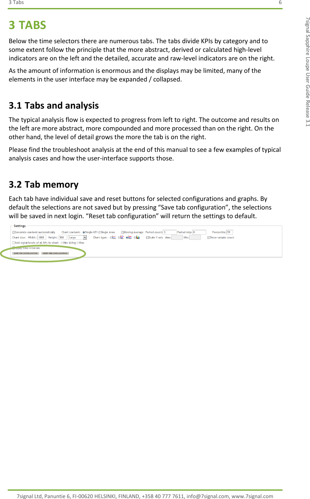 3 Tabs  6 7signal Ltd, Panuntie 6, FI-00620 HELSINKI, FINLAND, +358 40 777 7611, info@7signal.com, www.7signal.com 7signal Sapphire Loupe User Guide Release 3.1 3 TABS Below the time selectors there are numerous tabs. The tabs divide KPIs by category and to some extent follow the principle that the more abstract, derived or calculated high-level indicators are on the left and the detailed, accurate and raw-level indicators are on the right. As the amount of information is enormous and the displays may be limited, many of the elements in the user interface may be expanded / collapsed. 3.1 Tabs and analysis The typical analysis flow is expected to progress from left to right. The outcome and results on the left are more abstract, more compounded and more processed than on the right. On the other hand, the level of detail grows the more the tab is on the right. Please find the troubleshoot analysis at the end of this manual to see a few examples of typical analysis cases and how the user-interface supports those. 3.2 Tab memory Each tab have individual save and reset buttons for selected configurations and graphs. By default the selections are not saved but by pressing “Save tab configuration”, the selections will be saved in next login. “Reset tab configuration” will return the settings to default.   