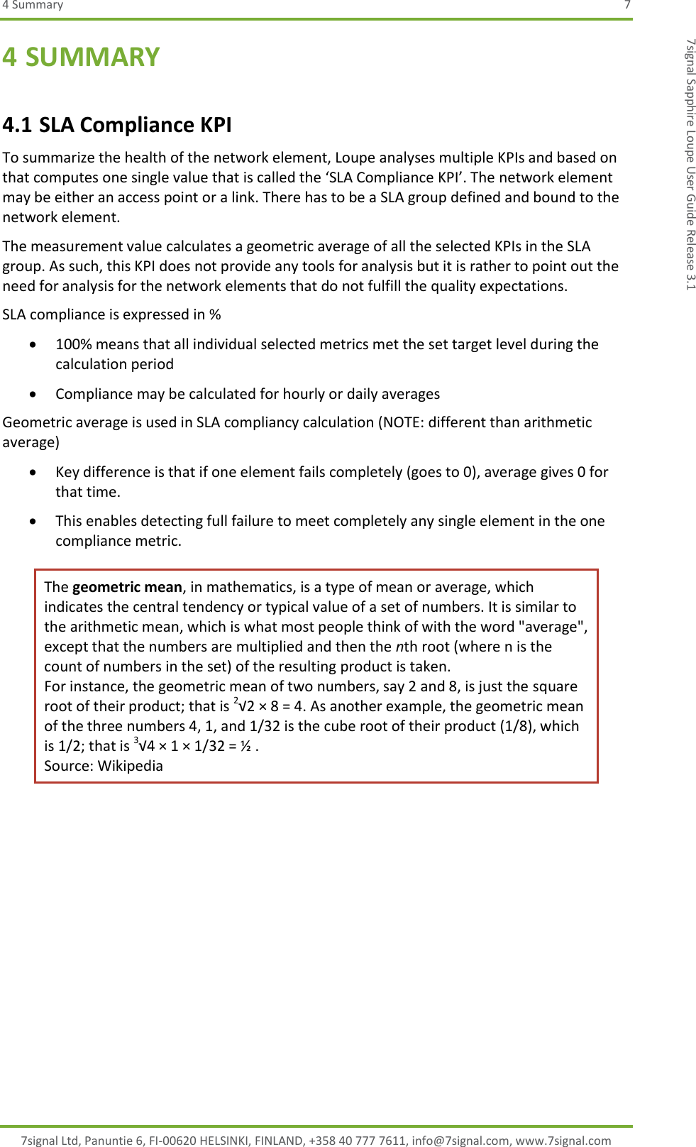 4 Summary  7 7signal Ltd, Panuntie 6, FI-00620 HELSINKI, FINLAND, +358 40 777 7611, info@7signal.com, www.7signal.com 7signal Sapphire Loupe User Guide Release 3.1 4 SUMMARY 4.1 SLA Compliance KPI To summarize the health of the network element, Loupe analyses multiple KPIs and based on that computes one single value that is called the ‘SLA Compliance KPI’. The network element may be either an access point or a link. There has to be a SLA group defined and bound to the network element. The measurement value calculates a geometric average of all the selected KPIs in the SLA group. As such, this KPI does not provide any tools for analysis but it is rather to point out the need for analysis for the network elements that do not fulfill the quality expectations. SLA compliance is expressed in %  100% means that all individual selected metrics met the set target level during the calculation period  Compliance may be calculated for hourly or daily averages Geometric average is used in SLA compliancy calculation (NOTE: different than arithmetic average)   Key difference is that if one element fails completely (goes to 0), average gives 0 for that time.  This enables detecting full failure to meet completely any single element in the one compliance metric. The geometric mean, in mathematics, is a type of mean or average, which indicates the central tendency or typical value of a set of numbers. It is similar to the arithmetic mean, which is what most people think of with the word &quot;average&quot;, except that the numbers are multiplied and then the nth root (where n is the count of numbers in the set) of the resulting product is taken. For instance, the geometric mean of two numbers, say 2 and 8, is just the square root of their product; that is 2√2 × 8 = 4. As another example, the geometric mean of the three numbers 4, 1, and 1/32 is the cube root of their product (1/8), which is 1/2; that is 3√4 × 1 × 1/32 = ½ . Source: Wikipedia          